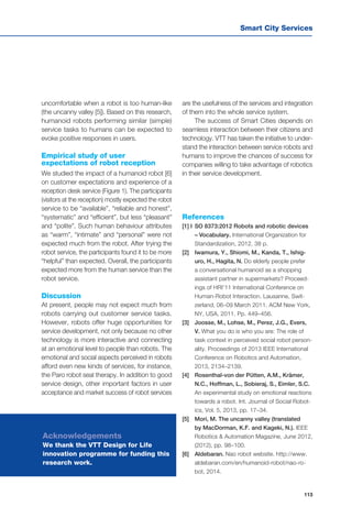 Smart City Services
113
uncomfortable when a robot is too human-like
(the uncanny valley [5]). Based on this research,
humanoid robots performing similar (simple)
service tasks to humans can be expected to
evoke positive responses in users.
Empirical study of user
expectations of robot reception
We studied the impact of a humanoid robot [6]
on customer expectations and experience of a
reception desk service (Figure 1). The participants
(visitors at the reception) mostly expected the robot
service to be “available”, “reliable and honest”,
“systematic” and “efficient”, but less “pleasant”
and “polite”. Such human behaviour attributes
as “warm”, “intimate” and “personal” were not
expected much from the robot. After trying the
robot service, the participants found it to be more
“helpful” than expected. Overall, the participants
expected more from the human service than the
robot service.
Discussion
At present, people may not expect much from
robots carrying out customer service tasks.
However, robots offer huge opportunities for
service development, not only because no other
technology is more interactive and connecting
at an emotional level to people than robots. The
emotional and social aspects perceived in robots
afford even new kinds of services, for instance,
the Paro robot seal therapy. In addition to good
service design, other important factors in user
acceptance and market success of robot services
References
[1] I	SO 8373:2012 Robots and robotic devices
– Vocabulary. International Organization for
Standardization, 2012. 38 p.
[2] 	 Iwamura, Y., Shiomi, M., Kanda, T., Ishig-
uro, H., Hagita, N. Do elderly people prefer
a conversational humanoid as a shopping
assistant partner in supermarkets? Proceed-
ings of HRI’11 International Conference on
Human-Robot Interaction. Lausanne, Swit-
zerland, 06–09 March 2011. ACM New York,
NY, USA, 2011. Pp. 449–456.
[3] 	 Joosse, M., Lohse, M., Perez, J.G., Evers,
V. What you do is who you are: The role of
task context in perceived social robot person-
ality. Proceedings of 2013 IEEE International
Conference on Robotics and Automation,
2013, 2134–2139.
[4] 	 Rosenthal-von der Pütten, A.M., Krämer,
N.C., Hoffman, L., Sobieraj, S., Eimler, S.C.
An experimental study on emotional reactions
towards a robot. Int. Journal of Social Robot-
ics, Vol. 5, 2013, pp. 17–34.
[5] 	 Mori, M. The uncanny valley (translated
by MacDorman, K.F. and Kageki, N.). IEEE
Robotics & Automation Magazine, June 2012,
(2012), pp. 98–100.
[6] 	 Aldebaran. Nao robot website. http://www.
aldebaran.com/en/humanoid-robot/nao-ro-
bot, 2014.
Acknowledgements
We thank the VTT Design for Life
innovation programme for funding this
research work.
are the usefulness of the services and integration
of them into the whole service system.
The success of Smart Cities depends on
seamless interaction between their citizens and
technology. VTT has taken the initiative to under-
stand the interaction between service robots and
humans to improve the chances of success for
companies willing to take advantage of robotics
in their service development.
 