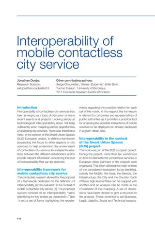 116
Interoperability of
mobile contactless
city service
Jonathan Ouoba,
Research Scientist,
ext-jonathan.ouoba@vtt.fi
Other contributing authors:
Serge Chaumette1
, Damien Dubernet1
, Erkki Siira2
,
Tuomo Tuikka2
, 1
University of Bordeaux,
2
VTT Technical Research Centre of Finland
Introduction
Interoperability of contactless city services has
been emerging as a topic of discussion at many
recent events and projects. Looking simply at
technological interoperability does not help
sufficiently when mapping service opportunities
or analysing city services. There was therefore a
need, in the context of the Smart Urban Spaces
(SUS) European project, to define a framework
(expanding the focus to other aspects of city
services) to help understand the environment
of contactless city services to analyse the rela-
tions between the different stakeholders and to
provide relevant information concerning the level
of interoperability that can be reached.
Interoperability framework for
mobile contactless city service
The conducted research allowed for the proposal
of a framework dedicated to the definition of
interoperability and its evaluation in the context of
mobile contactless city service [1]. The proposed
system consists of an interoperability matrix
(identifying the key entities as presented in Table
1) and a set of forms highlighting the require-
ments regarding the possible relation for each
cell of the matrix. In this respect, the framework
is relevant to companies and representatives of
public authorities as it provides a practical tool
for analysing the possible interactions of mobile
services to be deployed (or already deployed)
in a given urban area.
Interoperability in the context
of the Smart Urban Spaces
(SUS) project
The work was part of the SUS European project.
During the project, more than ten workshops
on how to delineate the contactless services in
European cities (partners of the project) were
organized. This effort allowed the main entities
of the considered ecosystem to be identified,
namely the Mobile, the User, the Service, the
Infrastructure, the City and the Country. Each
of these high-level entities can be mapped with
another and an analysis can be made in the
crossroads of this mapping. A set of dimen-
sions have been chosen to give a structure to
the analysis. These dimensions are Business,
Legal, Usability, Social and Technical aspects.
 