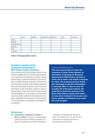 Smart City Services
117
User Mobile Infrastructure Service City Country
User
Mobile
Infrastructure
Service
City
Country
Table 1: Interoperability matrix
Possible evolution of the
ecosystem dedicated to
NFC-based mobile ticketing
Some partners of the SUS project started to use
the first available forms, thus demonstrating that
it is a practical tool because it allows, among
others things, potential problems to be identi-
fied or similar services compared. The forms of
the framework include quite simple questions
(with yes/no/maybe answers), and the process
that leads to the evaluation results is easy to
achieve (with a clear view of the results through
a Kiviat diagram). This tool helps to improve the
business model related to the deployment of a
given contactless city service and, in this respect,
it could represent a competitive advantage for
companies.
Acknowledgements
This work was carried out within the
framework of Smart Urban Spaces, an
Information Technology for European
Advancement (ITEA) project, the goal of
which was to define new mobile e-services
for cities. The proposed services mainly
take advantage of specific technologies,
in particular NFC, in order to ease the
everyday life of European citizens. We
would like to thank the partners of the
Smart Urban Spaces project with whom
we have been working for three years and
whose valuable contributions have made
this work possible.
References
[1] 	 Chaumette, S., Dubernet, D., Ouoba, J.,
Siira, E., Tuikka, T. Towards an Interoperability
Evaluation Process for Mobile Contactless City
Service. Proceedings of the Eighth International
Conference on Digital Society. Barcelona,
Spain, 23-27 March 2014. Pp. 65–70. http://
www.thinkmind.org/index.php?view=in-
stance&instance=ICDS+2014
 