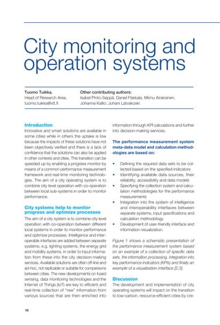 10
Introduction
Innovative and smart solutions are available in
some cities while in others the uptake is low
because the impacts of these solutions have not
been objectively verified and there is a lack of
confidence that the solutions can also be applied
in other contexts and cities. This transition can be
speeded up by enabling a progress monitor by
means of a common performance measurement
framework and real-time monitoring technolo-
gies. The aim of a city operating system is to
combine city level operation with co-operation
between local sub-systems in order to monitor
performance.
City systems help to monitor
progress and optimize processes
The aim of a city system is to combine city level
operation with co-operation between different
local systems in order to monitor performance
and optimize processes. Intelligence and inter-
operable interfaces are added between separate
systems, e.g. lighting systems, the energy grid
and mobility systems, in order to input informa-
tion from these into the city decision-making
services. Available solutions are often off-line and
ad-hoc, not replicable or suitable for comparisons
between cities. The new developments on fused
sensing, data monitoring technologies and the
Internet of Things (IoT) are key to efficient and
real-time collection of “raw” information from
various sources that are then enriched into
City monitoring and
operation systems
information through KPI calculations and further
into decision-making services.
The performance measurement system
meta-data model and calculation method-
ologies are based on:
•	 Defining the required data sets to be col-
lected based on the specified indicators
•	 Identifying available data sources, their
reliability, accessibility and data models
•	 Specifying the collection system and calcu-
lation methodologies for the performance
measurements
•	 Integration into the system of intelligence
and interoperability interfaces between
separate systems, input specifications and
calculation methodology
•	 Development of user-friendly interface and
information visualization.
Figure 1 shows a schematic presentation of
the performance measurement system based
on an example of a collection of specific data
sets, the information processing, integration into
key performance indicators (KPIs) and finally an
example of a visualization interface [2,3].
Discussion
The development and implementation of city
operating systems will impact on the transition
to low-carbon, resource-efficient cities by cre-
Tuomo Tuikka,
Head of Research Area,
tuomo.tuikka@vtt.fi
Other contributing authors:
Isabel Pinto-Seppä, Daniel Pakkala, Miimu Airaksinen,
Johanna Kallio; Juhani Latvakoski
 
