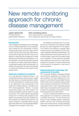 118
Introduction
Type 2 Diabetes and hypertension are increasingly
common lifestyle-dependent chronic diseases.
They increase the risk substantially of serious
cardiovascular events, which have huge costs for
society. Remote self-monitoring of blood pres-
sure and blood glucose has been shown to be
effective in supporting the management of these
diseases and preventing their exacerbation. In our
new approach, we provide automatic guidance
for patients and health professionals based on
computerized analysis of self-monitoring data. The
viability of the approach has been demonstrated
in a clinical trial carried out at the Sipoo Primary
Health Centre.
Automatic feedback for patients
In our new approach, depicted in Figure 1, we
included blood glucose, blood pressure, weight
and daily steps as monitored parameters. Meters
for these parameters are inexpensive and easy
to use, allowing the new care approach to be
used also for elderly patients. The patients use
VTT’s mobile application – Monica – to upload
measurement data to the server system. The
data are accessible through the system to nurses
and doctors. VTT’s server software automatically
analyses the monitoring data uploaded by the
patient and generates automatic feedback for
both patients and healthcare personnel. The
system is based on a rule-based decision support
engine that selects the most appropriate feedback
messages to be provided in each case.
The feedback specifically aims to be sup-
portive and motivational, encouraging a healthy
life style and self-management for the patient.
The contents of the feedback messages follow
evidence-based care guidelines and the Infor-
mation-Motivation-Behavioural Skills Model. The
health professionals receive alerts based on the
monitoring data in cases when the patient needs
to be contacted. The new approach potentially
frees healthcare resources from routine tasks,
enabling the attention of health professionals
to be focused on the patients in most need of
personal support.
Implementing the technology and
assessment of benefits
VTT’s automatic feedback messaging software
and the Monica application are modules with
open interfaces. We have integrated the mod-
ules with a commercial Personal Health Record
(PHR) system that is accessible to Sipoo Health
Centre customers and personnel. The PHR pro-
vides patients with a view on essential personal
health data, including their self-measurements,
as well as the possibility of carrying out a ques-
tionnaire-based Virtual Health Check.
In order to evaluate the benefits of our mon-
itoring approach, we carried out a randomized
controlled clinical trial. The trial involved two
groups of Type 2 Diabetes patients: intervention
patients using the new monitoring technology
(performing measurements, receiving feedback
messages, accessing health data in the PHR
Jaakko Lähteenmäki,
Principal Scientist,
jaakko.lahteenmaki@vtt.fi
Other contributing authors:
Anna-Leena Vuorinen, Juha Leppänen,
Hannu Kaijanranta, Minna Kulju and Teppo Veijonen
New remote monitoring
approach for chronic
disease management
 