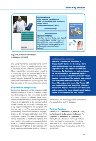 Smart City Services
119
UPLOADING DATA:
Blood pressure: 140/85 mmHg
Blood glucose before meal: 5,5 mmol/l
Weight: 95,6 kg
Daily steps (pedometer): 8520
FEEDBACK MESSAGE:
”You have exercised during most days of
the week and your blood pressure has
been within the recommended limits.
Great! Keep exercising regularly, as it
will maintain your blood sugar
balance!”
Decision support
engine
status
OK
and using the Monica application) and control
patients continuing to receive the usual care.
A decrease of 0.4% units was observed in the
HbA1c value of the intervention group, indicating
a statistically significant improvement in blood
sugar control. A clear reduction of 2.1 kg in mean
weight was also observed. The user satisfaction
of the new care model and technology was very
high according to the user questionnaire results.
Exploitation perspectives
Large-scale deployment of the new care model
requires investments by the municipalities in both
new technology and care processes. Despite
short-term budgetary challenges, these invest-
ments are justified. Remote monitoring has been
shown to bring benefits to the management of
chronic diseases and, according to our study, also
a big proportion of patients are compliant with
the new care model. The potential of improving
the efficiency of healthcare delivery is also high,
thanks to the increased automation level of the
monitoring process. The need to increase effi-
ciency and quality of healthcare is global. The
new monitoring technology components tested
in the Sipoo trial are multilingual and expose open
interfaces, allowing them to be integrated with
other healthcare information systems in Finland
Figure 1. Automatic feedback
messaging concept
Acknowledgements
We wish to thank the personnel of
Sipoo Health Centre for their important
contribution in carrying out the clinical
aspects of the trial. Mediconsult Oy and
Kustannus Oy Duodecim are acknowledged
as the providers of the Personal Health
Record system and the Virtual Health Check
system respectively. The activity was carried
out within the framework of the ITEA2/
Care4Me project and funded by Tekes, VTT
and Bayer HealthCare. Professor William A.
Fisher and Adjunct Professor Kari Harno are
acknowledged for their valuable contribution
in the assessment of the trial results.
and abroad. The technology is also applicable to
the care of other chronic diseases.
Further Reading
Orsama, A.-L., Lähteenmäki, J., Harno, K., Kulju,
M., Wintergerst, E., Schachner, H., Stenger, P.,
Leppänen, J., Kaijanranta, H., Salaspuro, V.,
Fisher, W. Active Assistance Technology Reduces
HbA1c and Weight in Individuals With Type 2 Dia-
betes: Results of a Theory-Based Randomized Trial,
Diabetes Technology & Therapeutics, vol. 15, 2013,
pp. 662-669.
 