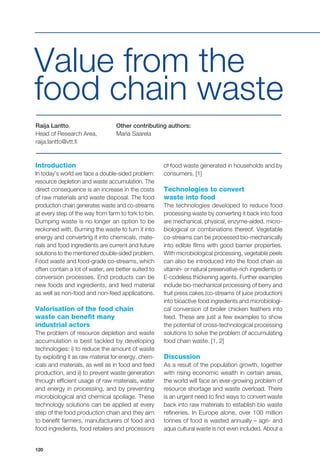 120
Introduction
In today’s world we face a double-sided problem:
resource depletion and waste accumulation. The
direct consequence is an increase in the costs
of raw materials and waste disposal. The food
production chain generates waste and co-streams
at every step of the way from farm to fork to bin.
Dumping waste is no longer an option to be
reckoned with. Burning the waste to turn it into
energy and converting it into chemicals, mate-
rials and food ingredients are current and future
solutions to the mentioned double-sided problem.
Food waste and food-grade co-streams, which
often contain a lot of water, are better suited to
conversion processes. End products can be
new foods and ingredients, and feed material
as well as non-food and non-feed applications.
Valorisation of the food chain
waste can benefit many
industrial actors
The problem of resource depletion and waste
accumulation is best tackled by developing
technologies: i) to reduce the amount of waste
by exploiting it as raw material for energy, chem-
icals and materials, as well as in food and feed
production, and ii) to prevent waste generation
through efficient usage of raw materials, water
and energy in processing, and by preventing
microbiological and chemical spoilage. These
technology solutions can be applied at every
step of the food production chain and they aim
to benefit farmers, manufacturers of food and
food ingredients, food retailers and processors
of food waste generated in households and by
consumers. [1]
Technologies to convert
waste into food
The technologies developed to reduce food
processing waste by converting it back into food
are mechanical, physical, enzyme-aided, micro-
biological or combinations thereof. Vegetable
co-streams can be processed bio-mechanically
into edible films with good barrier properties.
With microbiological processing, vegetable peels
can also be introduced into the food chain as
vitamin- or natural preservative-rich ingredients or
E-codeless thickening agents. Further examples
include bio-mechanical processing of berry and
fruit press cakes (co-streams of juice production)
into bioactive food ingredients and microbiologi-
cal conversion of broiler chicken feathers into
feed. These are just a few examples to show
the potential of cross-technological processing
solutions to solve the problem of accumulating
food chain waste. [1, 2]
Discussion
As a result of the population growth, together
with rising economic wealth in certain areas,
the world will face an ever-growing problem of
resource shortage and waste overload. There
is an urgent need to find ways to convert waste
back into raw materials to establish bio waste
refineries. In Europe alone, over 100 million
tonnes of food is wasted annually – agri- and
aqua cultural waste is not even included. About a
Raija Lantto,
Head of Research Area,
raija.lantto@vtt.fi
Other contributing authors:
Maria Saarela
Value from the
food chain waste
 