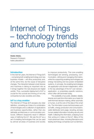 122
Introduction
In the next ten years, the Internet of Things (IoT)
– comprising both enabling technology and new
business models – will drive productivity and,
at the same time, be the cause of disruptive
changes. The interaction between smart devices
and machines is taking an important role as
it brings together the real physical and digital
worlds. Thus, successful deployment of IoT is
crucial for the survival and thriving of not only
companies but also societies and cities.
IoT is a key enabler
The Internet of Things (IoT) escapes any clear
definition, consisting as it does of a combination
of technologies and a collection of applications
and business opportunities, rather than any
definable architectures or communication pro-
tocols. Different viewpoints result in different
ways of defining the IoT. We see the IoT as a
set of enabling technologies that can be used
by almost all areas of business and society
Internet of Things
– technology trends
and future potential
Heikki Ailisto,
Research Professor,
heikki.ailisto@vtt.fi
to improve productivity. The core enabling
technologies are sensing, processing, com-
munication, refining and managing information,
while the supporting enabling technologies are
energy harvesting and low-power embedded
systems. In principle, the enabling technologies
are application and domain independent, which
is the key advantage of the IoT over domain-,
application- or proprietary-specific solutions,
which often still dominate today.
The availability of accurate, detailed, reliable,
diverse and real-time information as a basis for
well-informed decision-making, either automatic
or human, is at the core of the idea of the smart
city. The information covers technical areas such
as traffic, energy production and consumption,
water distribution and usage, recycling, and also
human-related information including security and
health. Collecting this information, analysing it and
then acting on it relies on the IoT. Many of the
most advanced cities, including Barcelona and
leading technology companies such as Siemens,
 