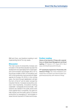 Smart City Key technologies
123
IBM and Cisco, are therefore investing in and
implementing the IoT for city needs.
Discussion
The main source of productivity increase and
innovation in the last three decades has been the
development and rapid deployment of information
and communication technologies (ICT). ICT is
the primary enabler of 80% of innovations and
40% of the productivity improvements (A Digital
agenda for Europe, EU 2010). In the coming
years, this trend through digitalization will take
the form of the IoT and its sister concept the
industrial Internet. Increased productivity and,
even more importantly, innovations involving
sustainable – ecologically and economically – new
solutions are needed in the public sector even
more urgently than in companies. Our goal is to
help industry and the public sector to improve
productivity by leveraging IoT technologies in
areas that are important to Finland and Europe.
Further reading
Visions of the Internet of Things with a special
focus on Global Asset Management and Smart
Lighting. VTT Visions 3. VTT, Espoo 2013. http://
www.vtt.fi/inf/pdf/visions/2013/V3.pdf,
VTT spearhead programmes: Productivity with
Internet of Things. http://www.vttresearch.com/
impact/new-innovations-are-here/innovation-pro-
grammes/productivity-with-internet-of-things
 