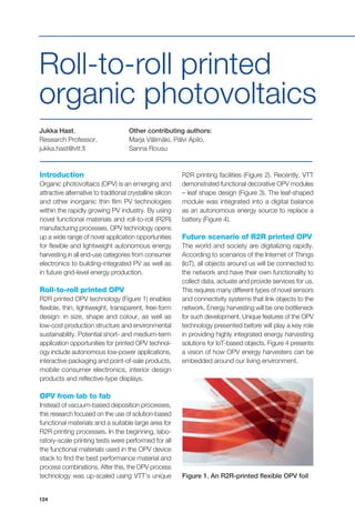 124
Introduction
Organic photovoltaics (OPV) is an emerging and
attractive alternative to traditional crystalline silicon
and other inorganic thin film PV technologies
within the rapidly growing PV industry. By using
novel functional materials and roll-to-roll (R2R)
manufacturing processes, OPV technology opens
up a wide range of novel application opportunities
for flexible and lightweight autonomous energy
harvesting in all end-use categories from consumer
electronics to building-integrated PV as well as
in future grid-level energy production.
Roll-to-roll printed OPV
R2R printed OPV technology (Figure 1) enables
flexible, thin, lightweight, transparent, free-form
design: in size, shape and colour, as well as
low-cost production structure and environmental
sustainability. Potential short- and medium-term
application opportunities for printed OPV technol-
ogy include autonomous low-power applications,
interactive packaging and point-of-sale products,
mobile consumer electronics, interior design
products and reflective-type displays.
OPV from lab to fab
Instead of vacuum-based deposition processes,
this research focused on the use of solution-based
functional materials and a suitable large area for
R2R printing processes. In the beginning, labo-
ratory-scale printing tests were performed for all
the functional materials used in the OPV device
stack to find the best performance material and
process combinations. After this, the OPV process
technology was up-scaled using VTT’s unique
Jukka Hast,
Research Professor,
jukka.hast@vtt.fi
Other contributing authors:
Marja Välimäki, Pälvi Apilo,
Sanna Rousu
Roll-to-roll printed
organic photovoltaics
R2R printing facilities (Figure 2). Recently, VTT
demonstrated functional decorative OPV modules
– leaf shape design (Figure 3). The leaf-shaped
module was integrated into a digital balance
as an autonomous energy source to replace a
battery (Figure 4).
Future scenario of R2R printed OPV
The world and society are digitalizing rapidly.
According to scenarios of the Internet of Things
(IoT), all objects around us will be connected to
the network and have their own functionality to
collect data, actuate and provide services for us.
This requires many different types of novel sensors
and connectivity systems that link objects to the
network. Energy harvesting will be one bottleneck
for such development. Unique features of the OPV
technology presented before will play a key role
in providing highly integrated energy harvesting
solutions for IoT-based objects. Figure 4 presents
a vision of how OPV energy harvesters can be
embedded around our living environment.
Figure 1. An R2R-printed flexible OPV foil
 