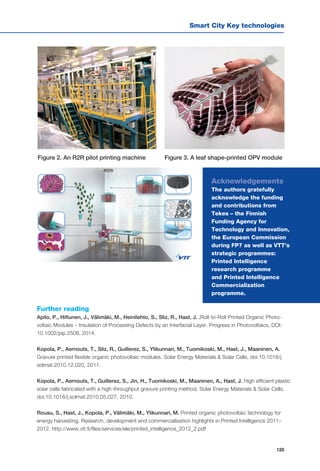 Smart City Key technologies
125
Acknowledgements
The authors gratefully
acknowledge the funding
and contributions from
Tekes – the Finnish
Funding Agency for
Technology and Innovation,
the European Commission
during FP7 as well as VTT’s
strategic programmes:
Printed Intelligence
research programme
and Printed Intelligence
Commercialization
programme.
Further reading
Apilo, P., Hiltunen, J., Välimäki, M., Heinilehto, S., Sliz, R., Hast, J. .Roll-to-Roll Printed Organic Photo-
voltaic Modules – Insulation of Processing Defects by an Interfacial Layer. Progress in Photovoltaics, DOI:
10.1002/pip.2508, 2014.
Kopola, P., Aernouts, T., Sliz, R., Guillerez, S., Ylikunnari, M., Tuomikoski, M., Hast, J., Maaninen, A.
Gravure printed flexible organic photovoltaic modules. Solar Energy Materials & Solar Cells, doi:10.1016/j.
solmat.2010.12.020, 2011.
Kopola, P., Aernouts, T., Guillerez, S., Jin, H., Tuomikoski, M., Maaninen, A., Hast, J. High efficient plastic
solar cells fabricated with a high-throughput gravure printing method. Solar Energy Materials & Solar Cells,
doi:10.1016/j.solmat.2010.05.027, 2010.
Rousu, S., Hast, J., Kopola, P., Välimäki, M., Ylikunnari, M. Printed organic photovoltaic technology for
energy harvesting. Research, development and commercialisation highlights in Printed Intelligence 2011–
2012. http://www.vtt.fi/files/services/ele/printed_intelligence_2012_2.pdf
Figure 2. An R2R pilot printing machine Figure 3. A leaf shape-printed OPV module
 