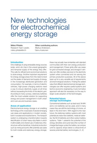 126
Mikko Pihlatie,
Research Team Leader,
mikko.pihlatie@vtt.fi
Other contributing authors:
Markus Andersson,
Samu Kukkonen
New technologies
for electrochemical
energy storage
Introduction
One challenge of using renewable energy sources
(solar, wind, etc.) lies in the uneven geographic
and temporal supply of the energy they offer.
This calls for efficient and economical solutions
to store energy. Another important requirement
for energy storage arises from the need to level
out the peaks of demand and supply of energy
in the increasingly distributed generation and
consumption. For example, in terms of electric
vehicles, high-power charging stations need
a way to ensure electricity supply at all times
without exceeding the limits of the electric grid.
According to many surveys, stationary batteries
offer the most suitable solution for supporting
energy and power management in both urban
and rural use and business cases.
Areas of application
Electrochemical energy storage is an enabling
technology at the crossroads of several emerging
use cases and applications in modern society,
both in societal and industrial terms. The transport
system is undergoing a transformation towards
electrification of urban heavy-duty fleets in which
multimodality and shared use of stationary infra-
structure will be beneficial. Industrial production
such as mining and ports offer potential use cases
for both mobile and stationary energy storage;
these may actually have similarities with islanded
communities with their own energy production
and management. Power grids offer use cases
for grid-connected storage, and storage in vehi-
cles can offer ancillary services to the electricity
system when connected and not serving the
primary production purposes. All of the above
open up for a very versatile set of requirements
and technological solutions. Finding the added
value that different electrochemical storage tech-
nologies can offer requires careful systems and
techno-economic engineering. A pre-normative
approach will also be necessary on the way to
larger-scale adoption of the technologies.
Potential future
storage technologies
Conventional batteries such as lead-acid, Ni-MH
and Li ion batteries can be used, and in many
cases they are still the technology of choice, at
least in the short term. With regard to the near
future, the stationary battery systems with most
potential are redox flow batteries, metal-air batter-
ies, Na-Ni-Cl batteries and other sodium battery
systems. Table 1 presents the potential of the
energy densities and cycle lives (the number of
charge/discharge cycles the battery can endure
until its capacity drops below a critical limit) of
several potential battery technologies. [1, 2]
 