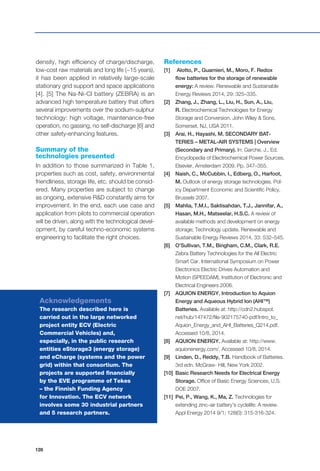 128
density, high efficiency of charge/discharge,
low-cost raw materials and long life (~15 years),
it has been applied in relatively large-scale
stationary grid support and space applications
[4]. [5] The Na-Ni-Cl battery (ZEBRA) is an
advanced high temperature battery that offers
several improvements over the sodium-sulphur
technology: high voltage, maintenance-free
operation, no gassing, no self-discharge [6] and
other safety-enhancing features.
Summary of the
technologies presented
In addition to those summarized in Table 1,
properties such as cost, safety, environmental
friendliness, storage life, etc. should be consid-
ered. Many properties are subject to change
as ongoing, extensive R&D constantly aims for
improvement. In the end, each use case and
application from pilots to commercial operation
will be driven, along with the technological devel-
opment, by careful techno-economic systems
engineering to facilitate the right choices.
References
[1]	 Alotto, P., Guarnieri, M., Moro, F. Redox
flow batteries for the storage of renewable
energy: A review. Renewable and Sustainable
Energy Reviews 2014, 29: 325–335.
[2]	 Zhang, J., Zhang, L., Liu, H., Sun, A., Liu,
R. Electrochemical Technologies for Energy
Storage and Conversion. John Wiley & Sons,
Somerset, NJ, USA 2011.
[3] 	 Arai, H., Hayashi, M. SECONDARY BAT-
TERIES – METAL-AIR SYSTEMS | Overview
(Secondary and Primary). In: Garche, J., Ed.
Encyclopedia of Electrochemical Power Sources.
Elsevier, Amsterdam 2009. Pp. 347–355.
[4] 	 Naish, C., McCubbin, I., Edberg, O., Harfoot,
M. Outlook of energy storage technologies. Pol-
icy Department Economic and Scientific Policy,
Brussels 2007.
[5] 	 Mahlia, T.M.I., Saktisahdan, T.J., Jannifar, A.,
Hasan, M.H., Matseelar, H.S.C. A review of
available methods and development on energy
storage; Technology update. Renewable and
Sustainable Energy Reviews 2014, 33: 532–545.
[6] 	 O’Sullivan, T.M., Bingham, C.M., Clark, R.E.
Zebra Battery Technologies for the All Electric
Smart Car. International Symposium on Power
Electronics Electric Drives Automation and
Motion (SPEEDAM), Institution of Electronic and
Electrical Engineers 2006.
[7] 	 AQUION ENERGY. Introduction to Aquion
Energy and Aqueous Hybrid Ion (AHI™)
Batteries. Available at: http://cdn2.hubspot.
net/hub/147472/file-902175740-pdf/Intro_to_
Aquion_Energy_and_AHI_Batteries_Q214.pdf.
Accessed 10/8, 2014.
[8] 	 AQUION ENERGY. Available at: http://www.
aquionenergy.com/. Accessed 10/8, 2014.
[9] 	 Linden, D., Reddy, T.B. Handbook of Batteries.
3rd edn. McGraw- Hill, New York 2002.
[10] 	Basic Research Needs for Electrical Energy
Storage. Office of Basic Energy Sciences, U.S.
DOE 2007.
[11]	 Pei, P., Wang, K., Ma, Z. Technologies for
extending zinc–air battery’s cyclelife: A review.
Appl Energy 2014 9/1; 128(0): 315-316-324.
Acknowledgements
The research described here is
carried out in the large networked
project entity ECV (Electric
Commercial Vehicles) and,
especially, in the public research
entities eStorage3 (energy storage)
and eCharge (systems and the power
grid) within that consortium. The
projects are supported financially
by the EVE programme of Tekes
– the Finnish Funding Agency
for Innovation. The ECV network
involves some 30 industrial partners
and 5 research partners.
 
