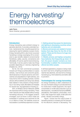 Smart City Key technologies
129
Jyrki Tervo,
Senior Scientist, jyrki.tervo@vtt.fi
Energy harvesting/
thermoelectrics
Introduction
Energy harvesting uses ambient energy to
generate electricity. It provides potentially low-
cost, maintenance-free, long-life equipment by
reducing the need for batteries or power chords.
Energy harvesting (EH) is also known as power
harvesting or energy scavenging. EH is consid-
ered to give benefits related to environmental
friendliness, safety, security, convenience and
affordability. EH can be used for brand enhancing.
Technically, it can be used to make new things
possible depending on visionary engineering
(Pykälä et al., 2012).
So far, the main commercial successes
include such things as photovoltaics on space
vehicles, road furniture and consumer goods,
electrodynamics in bicycle dynamos and wrist-
watches and piezoelectrics in light switches, and
many forms of EH in building controls. Control
devices without batteries and wiring have already
been realized in many solutions. Energy harvest-
ing is now being made affordable and feasible
for several new, big applications including [1]:
90% of Wireless Sensor Networks (WSN)
are impractical without energy harvesting. These
mesh networks are rarely feasible (without energy
harvesting) because, in the biggest projects
envisaged, such as those in which nodes are
embedded in buildings and machines for life
or on billions of trees, the batteries would be
inaccessible or prohibitively expensive to access.
1. Getting almost free power for electronics
and lighting to developing countries where
batteries are not obtainable.
2. Bionics and sensors are needed in human
bodies that stay there for the life of the
patient. These are the focus of a huge new
research effort.
3. Mobile phones and laptop computers
have batteries that frequently go down. In
fact, the power situation worsens as more
functionality is added; this inconvenience
affects two billion people.
In all these applications, progress is being made
by which new forms of lighting and electronics
need far less electricity, and new forms of energy
harvesting (e.g. thermoelectrics) are better able
to provide it.
Technologies for energy harvesting
As energy harvesting is often understood as
the use of ambient energy to provide electricity
for small and/or mobile equipment, this report
concentrates on small-scale production such as
electrodynamic, microelectromechanical (MEMS),
piezoelectric, thermoelectric, photovoltaic, micro
hydro, tidal, biogas from waste, small-scale wind
power, vibration and kinetic energy.
Figure 1 shows how the output power of
harvesting devices is increasing and the demand
for the electronic devices is decreasing. The
 