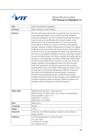 135
Title Smart City Research Highlights
Author(s) Miimu Airaksinen, Matti Kokkala
Abstract All around the world, urbanization is a growing trend. As more and
more people get together, smart systems and their integration
need to be developed, not only to provide the services that people
need but also to do so efficiently with minimum impact on the
environment. It can be said that efficient ICT, one part of which
is the Internet of Things, is a common dominator: tying together
services, residency, mobility, infrastructure and energy. It is a global
challenge to reduce environmental impact and the carbon footprint.
At the same time, societal development needs to be addressed and
the focus put on people’s well-being. Pressure is growing to reduce
our environmental impact, and there is a parallel compelling need for
business to remain globally competitive. Sustainable transformation
of cities is only possible when it is done in a smart way. Smart city
design, operation and management need to be done at system
level. Sub-optimization of individual components will not lead to
optimal performance of the system. Multi-target optimization is not
an easy task, but it becomes necessary as different components
and systems are interlinked and interconnected – irrespective
of where they are physically located. Traditional sector-based
industries and value chains are also changing, and completely new
business models are starting to emerge. Radical innovations and
paradigm shifts are changing our whole city systems.
ISBN, ISSN ISBN 978-951-38-8287-7 (Soft back ed.)
ISBN 978-951-38-8288-4 (URL: http://www.vtt.fi/publications/
index.jsp) ISSN-L 2242-1173
ISSN 2242-1173 (Print)
ISSN 2242-1181 (Online)
Date March 2015
Language English
Pages 134 p.
Keywords smart city, eco-efficient buildings, transport, urban planning,
energy systems
Publisher VTT Technical Research Centre of Finland
P.O. Box 1000
FI-02044 VTT, Finland
Tel. +358 20 722 111
Series title and number
VTT Research Highlights 12
 