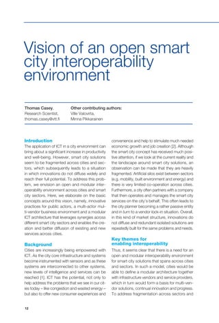 12
Introduction
The application of ICT in a city environment can
bring about a significant increase in productivity
and well-being. However, smart city solutions
seem to be fragmented across cities and sec-
tors, which subsequently leads to a situation
in which innovations do not diffuse widely and
reach their full potential. To address this prob-
lem, we envision an open and modular inter-
operability environment across cities and smart
city sectors. Here, we elaborate on the basic
concepts around this vision, namely, innovative
practices for public actors, a multi-actor mul-
ti-vendor business environment and a modular
ICT architecture that leverages synergies across
different smart city sectors and enables the cre-
ation and better diffusion of existing and new
services across cities.
Background
Cities are increasingly being empowered with
ICT. As the city core infrastructure and systems
become instrumented with sensors and as these
systems are interconnected to other systems,
new levels of intelligence and services can be
reached [1]. ICT has the potential, not only to
help address the problems that we see in our cit-
ies today – like congestion and wasted energy –
but also to offer new consumer experiences and
Vision of an open smart
city interoperability
environment
convenience and help to stimulate much needed
economic growth and job creation [2]. Although
the smart city concept has received much posi-
tive attention, if we look at the current reality and
the landscape around smart city solutions, an
observation can be made that they are heavily
fragmented. Artificial silos exist between sectors
(e.g. mobility, built environment and energy) and
there is very limited co-operation across cities.
Furthermore, a city often partners with a company
that then operates and manages the smart city
services on the city’s behalf. This often leads to
the city planner becoming a rather passive entity
and in turn to a vendor lock-in situation. Overall,
in this kind of market structure, innovations do
not diffuse and redundant isolated solutions are
repeatedly built for the same problems and needs.
Key themes for
enabling interoperability
Thus, it seems clear that there is a need for an
open and modular interoperability environment
for smart city solutions that spans across cities
and sectors. In such a model, cities would be
able to define a modular architecture together
with infrastructure vendors and service providers,
which in turn would form a basis for multi-ven-
dor solutions, continual innovation and progress.
To address fragmentation across sectors and
Thomas Casey,
Research Scientist,
thomas.casey@vtt.fi
Other contributing authors:
Ville Valovirta,
Minna Pikkarainen
 