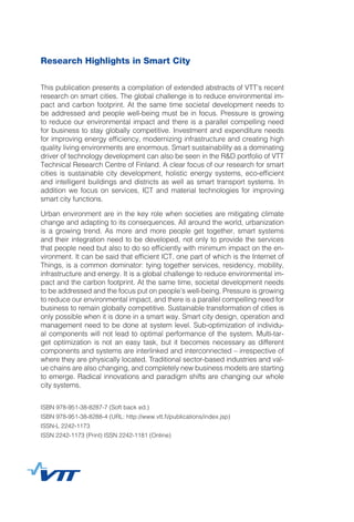 Research Highlights in Smart City 					
	
This publication presents a compilation of extended abstracts of VTT’s recent
research on smart cities. The global challenge is to reduce environmental im-
pact and carbon footprint. At the same time societal development needs to
be addressed and people well-being must be in focus. Pressure is growing
to reduce our environmental impact and there is a parallel compelling need
for business to stay globally competitive. Investment and expenditure needs
for improving energy efficiency, modernizing infrastructure and creating high
quality living environments are enormous. Smart sustainability as a dominating
driver of technology development can also be seen in the R&D portfolio of VTT
Technical Research Centre of Finland. A clear focus of our research for smart
cities is sustainable city development, holistic energy systems, eco-efficient
and intelligent buildings and districts as well as smart transport systems. In
addition we focus on services, ICT and material technologies for improving
smart city functions.
Urban environment are in the key role when societies are mitigating climate
change and adapting to its consequences. All around the world, urbanization
is a growing trend. As more and more people get together, smart systems
and their integration need to be developed, not only to provide the services
that people need but also to do so efficiently with minimum impact on the en-
vironment. It can be said that efficient ICT, one part of which is the Internet of
Things, is a common dominator: tying together services, residency, mobility,
infrastructure and energy. It is a global challenge to reduce environmental im-
pact and the carbon footprint. At the same time, societal development needs
to be addressed and the focus put on people’s well-being. Pressure is growing
to reduce our environmental impact, and there is a parallel compelling need for
business to remain globally competitive. Sustainable transformation of cities is
only possible when it is done in a smart way. Smart city design, operation and
management need to be done at system level. Sub-optimization of individu-
al components will not lead to optimal performance of the system. Multi-tar-
get optimization is not an easy task, but it becomes necessary as different
components and systems are interlinked and interconnected – irrespective of
where they are physically located. Traditional sector-based industries and val-
ue chains are also changing, and completely new business models are starting
to emerge. Radical innovations and paradigm shifts are changing our whole
city systems.
ISBN 978-951-38-8287-7 (Soft back ed.)
ISBN 978-951-38-8288-4 (URL: http://www.vtt.fi/publications/index.jsp)
ISSN-L 2242-1173
ISSN 2242-1173 (Print) ISSN 2242-1181 (Online)
 