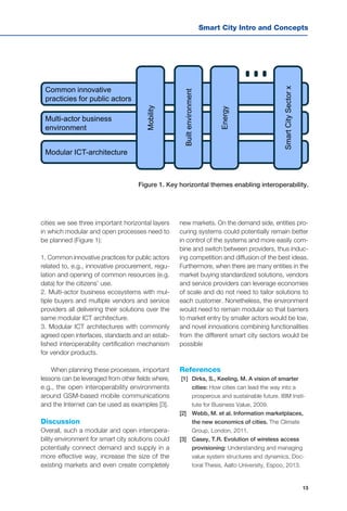 13
Smart City Intro and Concepts
Common innovative
practicies for public actors
Multi-actor business
environment
Modular ICT-architecture Mobility
Builtenvironment
Energy
SmartCitySectorx
cities we see three important horizontal layers
in which modular and open processes need to
be planned (Figure 1):
1. Common innovative practices for public actors
related to, e.g., innovative procurement, regu-
lation and opening of common resources (e.g.
data) for the citizens’ use.
2. Multi-actor business ecosystems with mul-
tiple buyers and multiple vendors and service
providers all delivering their solutions over the
same modular ICT architecture.
3. Modular ICT architectures with commonly
agreed open interfaces, standards and an estab-
lished interoperability certification mechanism
for vendor products.
When planning these processes, important
lessons can be leveraged from other fields where,
e.g., the open interoperability environments
around GSM-based mobile communications
and the Internet can be used as examples [3].
Discussion
Overall, such a modular and open interopera-
bility environment for smart city solutions could
potentially connect demand and supply in a
more effective way, increase the size of the
existing markets and even create completely
new markets. On the demand side, entities pro-
curing systems could potentially remain better
in control of the systems and more easily com-
bine and switch between providers, thus induc-
ing competition and diffusion of the best ideas.
Furthermore, when there are many entities in the
market buying standardized solutions, vendors
and service providers can leverage economies
of scale and do not need to tailor solutions to
each customer. Nonetheless, the environment
would need to remain modular so that barriers
to market entry by smaller actors would be low,
and novel innovations combining functionalities
from the different smart city sectors would be
possible
References
[1] 	Dirks, S., Keeling, M. A vision of smarter
cities: How cities can lead the way into a
prosperous and sustainable future. IBM Insti-
tute for Business Value, 2009.
[2]	 Webb, M. et al. Information marketplaces,
the new economics of cities. The Climate
Group, London, 2011.
[3] 	 Casey, T.R. Evolution of wireless access
provisioning: Understanding and managing
value system structures and dynamics, Doc-
toral Thesis, Aalto University, Espoo, 2013.
Figure 1. Key horizontal themes enabling interoperability.
 