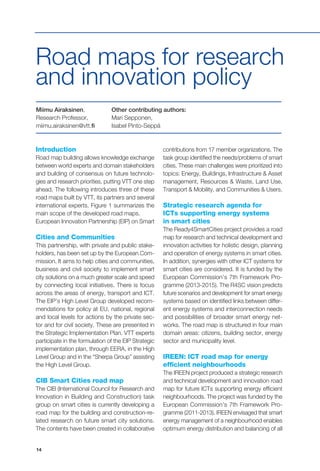 14
Road maps for research
and innovation policy
Miimu Airaksinen,
Research Professor,
miimu.airaksinen@vtt.fi
Other contributing authors:
Mari Sepponen,
Isabel Pinto-Seppä
Introduction
Road map building allows knowledge exchange
between world experts and domain stakeholders
and building of consensus on future technolo-
gies and research priorities, putting VTT one step
ahead. The following introduces three of these
road maps built by VTT, its partners and several
international experts. Figure 1 summarizes the
main scope of the developed road maps.
European Innovation Partnership (EIP) on Smart
Cities and Communities
This partnership, with private and public stake-
holders, has been set up by the European Com-
mission. It aims to help cities and communities,
business and civil society to implement smart
city solutions on a much greater scale and speed
by connecting local initiatives. There is focus
across the areas of energy, transport and ICT.
The EIP’s High Level Group developed recom-
mendations for policy at EU, national, regional
and local levels for actions by the private sec-
tor and for civil society. These are presented in
the Strategic Implementation Plan. VTT experts
participate in the formulation of the EIP Strategic
implementation plan, through EERA, in the High
Level Group and in the “Sherpa Group” assisting
the High Level Group.
CIB Smart Cities road map
The CIB (International Council for Research and
Innovation in Building and Construction) task
group on smart cities is currently developing a
road map for the building and construction-re-
lated research on future smart city solutions.
The contents have been created in collaborative
contributions from 17 member organizations. The
task group identified the needs/problems of smart
cities. These main challenges were prioritized into
topics: Energy, Buildings, Infrastructure & Asset
management, Resources & Waste, Land Use,
Transport & Mobility, and Communities & Users.
Strategic research agenda for
ICTs supporting energy systems
in smart cities
The Ready4SmartCities project provides a road
map for research and technical development and
innovation activities for holistic design, planning
and operation of energy systems in smart cities.
In addition, synergies with other ICT systems for
smart cities are considered. It is funded by the
European Commission’s 7th Framework Pro-
gramme (2013-2015). The R4SC vision predicts
future scenarios and development for smart energy
systems based on identified links between differ-
ent energy systems and interconnection needs
and possibilities of broader smart energy net-
works. The road map is structured in four main
domain areas: citizens, building sector, energy
sector and municipality level.
IREEN: ICT road map for energy
efficient neighbourhoods
The IREEN project produced a strategic research
and technical development and innovation road
map for future ICTs supporting energy efficient
neighbourhoods. The project was funded by the
European Commission’s 7th Framework Pro-
gramme (2011-2013). IREEN envisaged that smart
energy management of a neighbourhood enables
optimum energy distribution and balancing of all
 