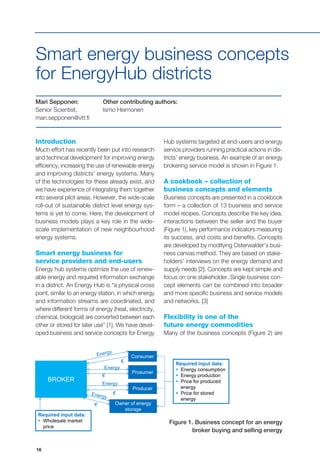 16
€
Consumer
Prosumer
Producer
BROKER
Required input data:
 Wholesale market
price
Required input data:
 Energy consumption
 Energy production
 Price for produced
energy
 Price for stored
energy
Owner of energy
storage
Energy
Energy
€
Introduction
Much effort has recently been put into research
and technical development for improving energy
efficiency, increasing the use of renewable energy
and improving districts’ energy systems. Many
of the technologies for these already exist, and
we have experience of integrating them together
into several pilot areas. However, the wide-scale
roll-out of sustainable district level energy sys-
tems is yet to come. Here, the development of
business models plays a key role in the wide-
scale implementation of new neighbourhood
energy systems.
Smart energy business for
service providers and end-users
Energy hub systems optimize the use of renew-
able energy and required information exchange
in a district. An Energy Hub is “a physical cross
point, similar to an energy station, in which energy
and information streams are coordinated, and
where different forms of energy (heat, electricity,
chemical, biological) are converted between each
other or stored for later use” [1]. We have devel-
oped business and service concepts for Energy
Smart energy business concepts
for EnergyHub districts
Hub systems targeted at end-users and energy
service providers running practical actions in dis-
tricts’ energy business. An example of an energy
brokering service model is shown in Figure 1.
A cookbook – collection of
business concepts and elements
Business concepts are presented in a cookbook
form – a collection of 13 business and service
model recipes. Concepts describe the key idea,
interactions between the seller and the buyer
(Figure 1), key performance indicators measuring
its success, and costs and benefits. Concepts
are developed by modifying Osterwalder’s busi-
ness canvas method. They are based on stake-
holders’ interviews on the energy demand and
supply needs [2]. Concepts are kept simple and
focus on one stakeholder. Single business con-
cept elements can be combined into broader
and more specific business and service models
and networks. [3]
Flexibility is one of the
future energy commodities
Many of the business concepts (Figure 2) are
Mari Sepponen,
Senior Scientist,
mari.sepponen@vtt.fi
Other contributing authors:
Ismo Heimonen
Figure 1. Business concept for an energy
broker buying and selling energy
 