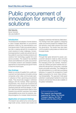 20
Public procurement of
innovation for smart city
solutions
Ville Valovirta,
Senior Scientist,
ville.valovirta@vtt.fi
Introduction
The development and adoption of smart solutions
in cities is largely dependent on procurement
decisions made by city administrations and
local governments. Public procurement plays a
key role in creating demand for innovative and
smart solutions to urban challenges. Conven-
tional approaches to public procurement are not
favourable for sourcing innovative products and
solutions from technology supplier firms and
service providers. This research has identified
drivers and bottlenecks for public procurement
of innovative solutions and reviewed available
approaches to empowering local governments
to become smart buyers.
Key findings
Based on a survey of supplier firms, public pro-
curement can best advance innovation among
companies when cities communicate early,
in advance of their upcoming procurement
needs. They should also engage in extensive
dialogue with the markets. When specifying
requirements, they should use functional and
performance-based requirements instead of
specifying particular technical designs. In addi-
tion, cities and local governments need to move
towards procurement practices that enable
interoperability across smart city solutions, ena-
bling emergence of a modular market structure.
Application of research findings
The research was carried out by conducting two
large-scale surveys, several case studies and
engaging in extensive international collaboration.
The findings have been applied to designing
public procurement projects for intelligent trans-
port services, smart water solutions and smart
city governance. The results have also been
communicated to policymakers at national and
European levels.
Discussion
Through their great demand for power, pro-
curement decisions made by cities and local
governments play a significant role in shaping
the emerging smart city markets. However,
smart city markets are hybrid markets that con-
stitute the demand from consumers, corporate
buyers and public authorities. The challenge for
city administrations is to shift their purchasing
behaviour to support the emergence of open
digital ecosystems for smart cities embrac-
ing interoperability. This approach holds great
potential in creating lead markets for smart city
products and services that are also scalable on
the global marketplace.
Acknowledgements
The research was financially
supported by Tekes, The Finnish
Transport Agency, the City of
Helsinki and the City of Pori.
Smart City Intro and Concepts
 