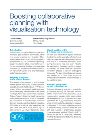 24
Janne Porkka,
Senior Scientist,
janne.porkka@vtt.fi
Other contributing authors:
Mirkka Rekola,
Timo Kuula
Boosting collaborative
planning with
visualisation technology
Introduction
Communication in large construction projects
involves a great number of stakeholders, which
is a special challenge for interaction. Many
stakeholders view the process from different
perspectives [1]. For collaborative planning,
design visualisation offers a meaningful way to
convey messages and reduce communication
difficulties [2]. Immersive virtual environments
are increasingly used in large projects to assist
stakeholder interaction.
Majority of experts
value virtual models
The benefits of visualisation in group-context
include gains in productivity, quality and knowl-
edge [3]. We collected feedback in VIREsmart
project [4] from using virtual models as a pres-
entation tool along traditional tools in nine expert
meetings at two large construction projects in
Finland. Results indicate that visually represented
plans are introduced more rapidly to stakehold-
ers, which leads to more balanced interaction
between consults, experts and client. Altogether,
75% of experts felt that they understood the
plan better with virtual model and as high as
90% wanted to use virtual models in the future.
Visual working led to
2-4 times more comments
We have used activity theory [5] as a framework
for observing and analysing the effects of virtual
reality on interaction and related work practices.
The amount of comments participants made
during discussions was used as an indicator
for participation. Especially client and experts
appreciated the visual interaction, and plans
were often reflected to opinions and regional
comments. We also noticed that virtual models
as a medium led to 2 to 4 times more com-
ments in the discussions when compared to
the traditional tools.
Efficient group work
at VTT ‘Creation Lab’
Active participation is essential in projects for
successfully reaching the objectives. When a
certain time is reserved for plan review, visual
representation provides better opportunities
for developing the plan. The empirical findings
collected in this study underline that immersive
virtual environments have potential to enhance
collaboration [6], but must be facilitated carefully
in sensitive meeting situations. During the work
VTT also invested in a technology-assisted
group workspace and built ‘Creation Lab’. In
the future, we aim at developing procedural
meeting changes in order to turning those into
more participatory.
of experts valued virtual
models and wants to use
those also in the future.90%
 