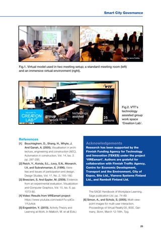 Smart City Governance
25
Fig.1. Virtual model used in two meeting setup; a standard meeting room (left)
and an immersive virtual environment (right).
Fig.2. VTT’s
technology
assisted group
work space
‘Creation Lab’.
Acknowledgements
Research has been supported by the
Finnish Funding Agency for Technology
and Innovation (TEKES) under the project
‘VIREsmart’. Authors are grateful for
collaboration with Finnish Traffic Agency,
Centre for Economic Development,
Transport and the Environment, City of
Espoo, Sito Ltd., Vianova Systems Finland
Ltd., and Ramboll Finland Ltd.
References
[1] 	 Bouchlaghem, D., Shang, H., Whyte, J.
And Ganah, A. (2005). Visualisation in archi-
tecture, engineering and construction (AEC),
Automation in construction, Vol. 14, Iss. 3.
pp. 287-295.
[2] Reich, Y., Konda, S.L., Levy, S.N., Monarch,
I.A. and Subrahmanian, E. (1996). Varie-
ties and issues of participation and design,
Design Studies, Vol. 17, No. 2, 165–180.
[3] Bresciani, S. And Eppler, M. (2009). Evidence
from an experimental evaluation, Visualization
and Computer Graphics, Vol. 15, Iss. 6. pp.
1073-80.
[4] Video: Results from VIREsmart project:
https://www.youtube.com/watch?v=ydCx-
1YUvAok
[5] Engeström, Y. (2010). Activity Theory and
Learning at Work, In Malloch, M. et all (Eds.)
The SAGE Handbook of Workplace Learning,
Sage publication Ltd. pp. 74-89.
[6] Simon, A., and Scholz, S. (2005). Multi-view-
point images for multi-user interaction,
Proceedings of Virtual Reality’05, IEEE, Ger-
many, Bonn, March 12-16th, 7pg.
 
