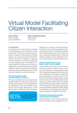 26
Janne Porkka,
Senior Scientist,
janne.porkka@vtt.fi
Other contributing authors:
Mirkka Rekola,
Timo Kuula
Virtual Model Facilitating
Citizen Interaction
Introduction
A continuous flow of public projects is required
for the development and maintenance of built
environment. Performance, achievements and
decision-making in those projects are of public
interest, and, thus easy access towards the
relevant information is required in a growing
manner. Interaction is one of the key elements
in current design practice. The building act in
Finland states that interaction with citizens is
obligatory [1], and similar practices are present
elsewhere. Still, communicative events between
experts and citizens utilising interactive models
have been studied in a very limited manner.
Presenting plans with
virtual model to citizens
The focus of participation has during the past
decades shifted from reducing consequences
towards the identification of future opportunities
[2]. Visualisation is seen as an efficient way to
reduce communication difficulties [3, 4]. We
have studied in VIREsmart project [5] citizen
participation in one large construction project
in Finland. Virtual model was adopted to three
public hearing events (138 participants) together
with design drawings and maps. Before the
event, researchers participated to a planning
meeting. Lengths of events ranged from 2 to 3
hours, each ending to a voluntary questionnaire.
Citizens understand plans
better with virtual models
Virtual models are lucrative communication
channel for experts to reach citizens. In two
out of the three public hearings approximately
80% of respondents agreed with the statement
virtual model was well suitable for examining
plans. Interestingly, we found out that 10-25%
of citizens did not fully understant design content
from maps. About 70% of participants were also
happy to use virtual models in the future. We also
monitored attitude towards tablets. In last event,
70% of occupants whose average age was 62
years felt that tablet visualisation rousing. Based
on observations, they experienced a wow-effect
after they learning to navigate in the model.
Towards technology assisted
small group discussions
Virtual models are a rather sensitive matter and
their implementation must be prepared. For com-
of citizen’s agreed that
virtual model is suitable
to examine plans.80%
 
