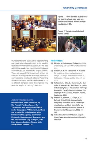 Smart City Governance
27
munication towards public, other supplementing
communication channels need to be used to
facilitate communication successfully. We also
noticed that people have more courage to discuss
in smaller groups, instead of a large audience.
Thus, we suggest that group work should be
the main working practice whenever possible in
communicative events with citizens. Presenting
virtual model from a suitable mobile device, such
as a tablet, alongside paper drawings is a very
potential way for enhancing interaction.
Figure 1. Three studied public hear-
ing events where plan was pre-
sented with virtual model (VIREs-
mart project [5]).
Figure 2. Virtual model studied
from a tablet.
References
[1]	 Ministry of Environment, Finland. Land Use
and Building Act 132/1999 (unofficial transla-
tion).
[2] 	 Sanders, E. B.-N. & Stappers, P. J. (2008)
Co-creation and the new landscapes of
design. CoDesign: International Journal of
CoCreation in Design and the Arts, 4:1. pp.
5-18.
[3] 	 Kalisperis, L., Otto, G., Muramoto, K., Gun-
drum, J., Masters, R., and Orland, B. (2002)
Virtual reality/Space Visualization in Design
Education, The VR-Desktop Initiative, Pro-
ceedings of eCAADe 20, Warsaw, Poland,
September 2002.
[4] 	 Wissen, U., Schroth, O., Lange, E., &
Schmid, W. A. (2008). Approaches to
integrating indicators into 3D landscape
visualisations and their benefits for par-
ticipative planning situations. Journal of
Environmental Management, 89(3), 184-
196.
[5] 	 Video: Results from VIREsmart project:
https://www.youtube.com/watch?v=ydCx-
1YUvAok
Acknowledgements
Research has been supported by
the Finnish Funding Agency for
Technology and Innovation (TEKES)
under the project ‘VIREsmart’. Authors
are grateful for collaboration with
Finnish Traffic Agency, Centre for
Economic Development, Transport and
the Environment, City of Espoo, Sito
Ltd., Vianova Systems Finland Ltd.,
and Ramboll Finland Ltd.
 