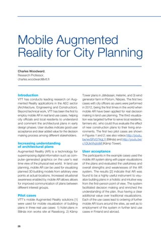 28
Charles Woodward,
Research Professor,
charles.woodward@vtt.fi
Mobile Augmented
Reality for City Planning
Introduction
VTT has conducts leading research on Aug-
mented Reality applications in the AEC sector
(Architecture, Engineering and Construction).
Beyond technical work, VTT has been the first to
employ mobile AR in real land use cases, helping
city officials and local residents to understand
and comment the architectural plans in early
design phases. User studies indicate good user
acceptance and clear added value for the decision
making process among different stakeholders.
Increasing understanding
of architectural plans
Augmented Reality (AR) is a technology for
superimposing digital information such as com-
puter-generated graphics on the user’s real
time view of the physical real world. In land use
planning, mobile AR can be used for visualizing
planned 3D building models from arbitrary view
points at actual locations. Increased situational
awareness enabled by mobile AR allows allows
for improved communication of plans between
different interest groups.
Pilot cases
VTT’s mobile Augmented Reality solutions [1]
were used for mobile visualization of building
plans in three real use cases: 1) hotel plans in
Billnäs iron works site at Raseborg, 2) Kämp
Tower plans in Jätkäsaari, Helsinki, and 3) wind
generator farm in Pörtom, Närpes. The first two
cases with city officers as users were performed
in 2012, being the first times in the world when
mobile AR have been applied for real decision
making in land use planning. The third visualiza-
tion was targeted further to serve local residents,
farmers etc. who could thus evaluate the effect
of new construction plans to their living envi-
ronments. The first two pilot cases are shown
in Figures 1 and 2; see also videos http://youtu.
be/wvSPzG7AqLY (Billnäs) and http://youtu.be/
c1DUkVhqVsM (Kämp Tower).
User acceptance
The participants in the example cases used the
mobile AR system along with paper visualizations
of the plans and evaluated the usefulness and
overall strengths and weaknesses of the AR
system. The results [2] indicate that AR was
found to be a highly useful instrument to visu-
alize building plans in a holistic and intuitive way
from the first-person point of view. The system
facilitated decision making and enriched the
understanding of the plan, thus having a clear
additional value over traditional visualizations.
Each of the use cases lead to ordering of further
mobile AR tours around the sites, as well as to
employment of the system in further land use
cases in Finland and abroad.
 