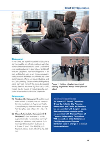 Smart City Governance
29
Discussion
In the future, we expect mobile AR to become a
standard tool for city officials, residents and other
stakeholders to evaluate and better understand
new building plans and alternatives. Mobile AR
enables people to view building plans in an
easy and intuitive way, at any chosen viewpoint.
Interaction with residents, land owners and other
stakeholders is often a key issue in building and
land use planning. Better understanding of the
plans can lead not only to more democratic
society, but can also have significant economic
impact e.g. by means of reducing costly com-
plaint times related to land use proposals.
Figure 1: Helsinki city planning council
viewing augmented Kämp Tower plans on
tablet.
References
[1] 	 Woodward C., Hakkarainen M. Mobile mixed
reality system for architectural and construc-
tion site visualization. In Augmented Reality
- Some Emerging Application Areas, Andrew
Yeh Ching Nee (ed.), InTech, 2011. Pp. 115-
130.
[2] 	 Olsson T., Savisalo A., Hakkarainen M. &
Woodward C. User evaluation of mobile
augmented reality in architectural planning",
eWork and eBusiness in Architecture, Engi-
neering and Construction, Gudnason G.
& Scherer R. (eds.), Proc. ECPPM 2012,
Reykjavik, Island, 25-27 July, 2012. Pp. 733-
740.
Acknowledgements
We thank FCG Finnish Consulting
Group Oy, Helsinki City Planning
Department and VindIn Ab (Sweden)
for co-operation with the pilot cases.
Users studies were conducted in
co-operation with Thomas Olsson of
Tampere University of Technology.
VTT researchers Mika Hakkarainen,
Petri Honkamaa and Tuomas
Kantonen were in charge of technical
implementations.
 
