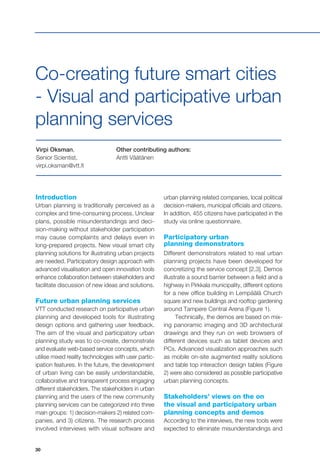 30
Virpi Oksman,
Senior Scientist,
virpi.oksman@vtt.fi
Other contributing authors:
Antti Väätänen
Co-creating future smart cities
- Visual and participative urban
planning services
Introduction
Urban planning is traditionally perceived as a
complex and time-consuming process. Unclear
plans, possible misunderstandings and deci-
sion-making without stakeholder participation
may cause complaints and delays even in
long-prepared projects. New visual smart city
planning solutions for illustrating urban projects
are needed. Participatory design approach with
advanced visualisation and open innovation tools
enhance collaboration between stakeholders and
facilitate discussion of new ideas and solutions.
Future urban planning services
VTT conducted research on participative urban
planning and developed tools for illustrating
design options and gathering user feedback.
The aim of the visual and participatory urban
planning study was to co-create, demonstrate
and evaluate web-based service concepts, which
utilise mixed reality technologies with user partic-
ipation features. In the future, the development
of urban living can be easily understandable,
collaborative and transparent process engaging
different stakeholders. The stakeholders in urban
planning and the users of the new community
planning services can be categorized into three
main groups: 1) decision-makers 2) related com-
panies, and 3) citizens. The research process
involved interviews with visual software and
urban planning related companies, local political
decision-makers, municipal officials and citizens.
In addition, 455 citizens have participated in the
study via online questionnaire.
Participatory urban
planning demonstrators
Different demonstrators related to real urban
planning projects have been developed for
concretizing the service concept [2,3]. Demos
illustrate a sound barrier between a field and a
highway in Pirkkala municipality, different options
for a new office building in Lempäälä Church
square and new buildings and rooftop gardening
around Tampere Central Arena (Figure 1).
Technically, the demos are based on mix-
ing panoramic imaging and 3D architectural
drawings and they run on web browsers of
different devices such as tablet devices and
PCs. Advanced visualization approaches such
as mobile on-site augmented reality solutions
and table top interaction design tables (Figure
2) were also considered as possible participative
urban planning concepts.
Stakeholders’ views on the on
the visual and participatory urban
planning concepts and demos
According to the interviews, the new tools were
expected to eliminate misunderstandings and
 