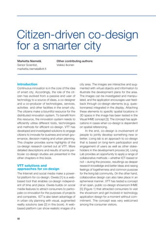 32
Marketta Niemelä,
Senior Scientist,
marketta.niemela@vtt.fi
Other contributing authors:
Veikko Ikonen
Citizen-driven co-design
for a smarter city
Introduction
Continuous innovation is in the core of the idea
of smart city. Accordingly, the role of the cit-
izen has evolved from a passive end user of
technology to a source of ideas, a co-designer
and a co-producer of technologies, services,
activities and other facilities in the smart city.
The citizens make a bountiful resource for the
distributed innovation system. To benefit from
this resource, the innovation system needs to
efficiently utilise different tools, technologies
and methods for efficient co-design. VTT has
developed and investigated solutions to engage
citizens to innovate for business and smart gov-
ernance, decision making and urban planning.
This chapter provides some highlights of the
co-design research carried out at VTT. More
detailed descriptions and results of some par-
ticular co-design studies are presented in the
other chapters in this book.
VTT solutions and
approaches for co-design
The Internet and social media make a power-
ful platform for co-design. Owela [1] is a web-
based tool that enables co-design independ-
ent of time and place. Owela builds on social
media features to attract consumers to partici-
pate co-innovation for the purposes of projects
and companies. ICT is also taken advantage of
in urban city planning with visual, augmented
reality solutions (see [2] in this book). A web-
based platform can show realistic images of a
city area. The images are interactive and aug-
mented with virtual objects and information to
illustrate the development plans for the area.
The images can be investigated and manipu-
lated, and the application encourages user feed-
back through co-design elements (e.g. ques-
tionnaires) integrated in the display. Attaching
these elements to specific spatial locations in
3D space in the image has been tested in the
Visual IHME concept [3]. The concept has appli-
cations in cases when co-design is dependent
on spatial referencing.
In the end, co-design is involvement of
people to jointly develop something new or
better. Living lab is an approach to co-design
that is based on long-term participation and
engagement of users as well as other stake-
holders in the development process [4]. Living
Lab provides an opportunity to apply a range of
collaborative methods – whether ICT-based or
not – during the process, resultings as deeper
research knowledge and better ideas and raising
feelings of togetherness and common purpose
for the living lab community. On the other hand,
collaborative design can also take place in an
ephemeral manner. VTT has tested a concept
of an open, public co-design showroom IHME
[5] (Figure 1) that attracted consumers to visit
the showroom and get involved in technology
application design for a moment without com-
mitment. The concept was very welcomed
among the consumer visitors.
 