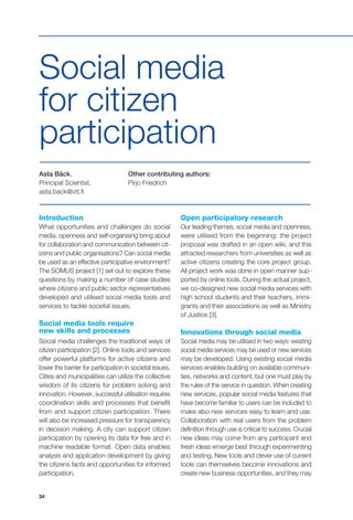 34
Asta Bäck,
Principal Scientist,
asta.back@vtt.fi
Other contributing authors:
Pirjo Friedrich
Social media
for citizen
participation
Introduction
What opportunities and challenges do social
media, openness and self-organising bring about
for collaboration and communication between cit-
izens and public organisations? Can social media
be used as an effective participative environment?
The SOMUS project [1] set out to explore these
questions by making a number of case studies
where citizens and public sector representatives
developed and utilised social media tools and
services to tackle societal issues.
Social media tools require
new skills and processes
Social media challenges the traditional ways of
citizen participation [2]. Online tools and services
offer powerful platforms for active citizens and
lower the barrier for participation in societal issues.
Cities and municipalities can utilize the collective
wisdom of its citizens for problem solving and
innovation. However, successful utilisation requires
coordination skills and processes that benefit
from and support citizen participation. There
will also be increased pressure for transparency
in decision making. A city can support citizen
participation by opening its data for free and in
machine readable format. Open data enables
analysis and application development by giving
the citizens facts and opportunities for informed
participation.
Open participatory research
Our leading themes, social media and openness,
were utilised from the beginning: the project
proposal was drafted in an open wiki, and this
attracted researchers from universities as well as
active citizens creating the core project group.
All project work was done in open manner sup-
ported by online tools. During the actual project,
we co-designed new social media services with
high school students and their teachers, immi-
grants and their associations as well as Ministry
of Justice [3].
Innovations through social media
Social media may be utilised in two ways: existing
social media services may be used or new services
may be developed. Using existing social media
services enables building on available communi-
ties, networks and content, but one must play by
the rules of the service in question. When creating
new services, popular social media features that
have become familiar to users can be included to
make also new services easy to learn and use.
Collaboration with real users from the problem
definition through use is critical to success. Crucial
new ideas may come from any participant and
fresh ideas emerge best through experimenting
and testing. New tools and clever use of current
tools can themselves become innovations and
create new business opportunities, and they may
 