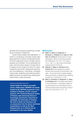 Smart City Governance
35
generate new innovations by gathering a versatile
group of people to collaborate.
Social media enables self-organization. It
works in a small group, but large crowds need
gluing elements or tools to compensate the lack
of formal organization that is normally used to
organise such activities. This is particularly the
case, when the action requires a longer time to
complete and the target is to have an impact
outside the online world. Dealing with openness
and incompleteness, networking, managing
varying roles, facilitating networked processes,
agility and ethics are needed when utilising open
social media in public processes.
References
[1] 	 Näkki, P., Bäck, A., Ropponen, T.,
Kronqvist, J., Hintikka, K. A., Harju, A., Pöy-
htäri, R., & Kola, P. Social media for citizen
participation. Report on the Somus project.
VTT Publications: 755. 2011. VTT, Espoo.
112 s. + liitt. 11 s. http://www.vtt.fi/inf/pdf/
publications/2011/P755.pdf
[2] 	 Ahlqvist, T., Bäck, A., Heinonen, S. &
Halonen, M. Road-mapping the societal
transformation potential of social media. Fore-
sight - The journal of future studies,strategic
thinking and policy. Emerald Group Publishing
Limited. Vol. 12 (2010) No: 5, 3-26
[3] 	 Bäck, A., Friedrich, P., Ropponen, T., Harju,
A. & Hintikka, K.A. From design participation
to civic participation - participatory design of
a social media service. International Journal
of Social andHumanistic Computing. Indersci-
ence. Vol. 2 (2013) No: 1/2, 51 – 67
Acknowledgements
‘Social media for citizens and public
sector collaboration’ (SOMUS) was jointly
funded by the MOTIVE programme of the
Academy of Finland, and the research
partners, VTT Technical Research Centre
of Finland, Aalto University School of
Technology and Science, University of
Jyväskylä, and University of Tampere.
We want to thank our financiers and
co-researchers from the above mentioned
organizations as well as the Open
Research Swa rm in Finland and all
participants in the case studies.
 