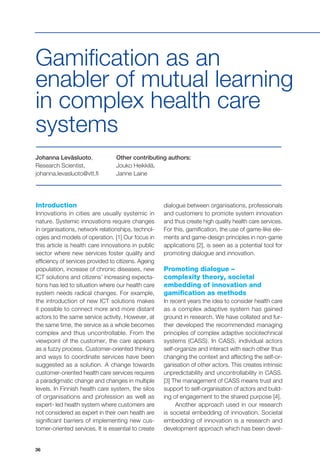 36
Johanna Leväsluoto,
Research Scientist,
johanna.levasluoto@vtt.fi
Other contributing authors:
Jouko Heikkilä,
Janne Laine
Gamification as an
enabler of mutual learning
in complex health care
systems
Introduction
Innovations in cities are usually systemic in
nature. Systemic innovations require changes
in organisations, network relationships, technol-
ogies and models of operation. [1] Our focus in
this article is health care innovations in public
sector where new services foster quality and
efficiency of services provided to citizens. Ageing
population, increase of chronic diseases, new
ICT solutions and citizens’ increasing expecta-
tions has led to situation where our health care
system needs radical changes. For example,
the introduction of new ICT solutions makes
it possible to connect more and more distant
actors to the same service activity. However, at
the same time, the service as a whole becomes
complex and thus uncontrollable. From the
viewpoint of the customer, the care appears
as a fuzzy process. Customer-oriented thinking
and ways to coordinate services have been
suggested as a solution. A change towards
customer-oriented health care services requires
a paradigmatic change and changes in multiple
levels. In Finnish health care system, the silos
of organisations and profession as well as
expert- led health system where customers are
not considered as expert in their own health are
significant barriers of implementing new cus-
tomer-oriented services. It is essential to create
dialogue between organisations, professionals
and customers to promote system innovation
and thus create high quality health care services.
For this, gamification, the use of game-like ele-
ments and game-design principles in non-game
applications [2], is seen as a potential tool for
promoting dialogue and innovation.
Promoting dialogue –
complexity theory, societal
embedding of innovation and
gamification as methods
In recent years the idea to consider health care
as a complex adaptive system has gained
ground in research. We have collated and fur-
ther developed the recommended managing
principles of complex adaptive sociotechnical
systems (CASS). In CASS, individual actors
self-organize and interact with each other thus
changing the context and affecting the self-or-
ganisation of other actors. This creates intrinsic
unpredictability and uncontrollability in CASS.
[3] The management of CASS means trust and
support to self-organisation of actors and build-
ing of engagement to the shared purpose [4].
Another approach used in our research
is societal embedding of innovation. Societal
embedding of innovation is a research and
development approach which has been devel-
 