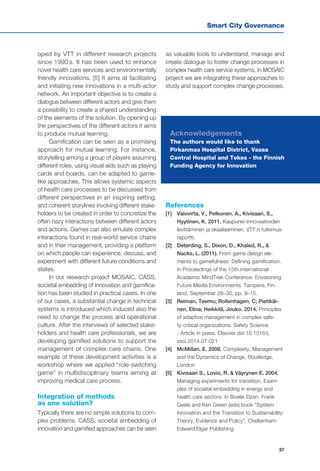 Smart City Governance
37
oped by VTT in different research projects
since 1990`s. It has been used to enhance
novel health care services and environmentally
friendly innovations. [5] It aims at facilitating
and initiating new innovations in a multi-actor
network. An important objective is to create a
dialogue between different actors and give them
a possibility to create a shared understanding
of the elements of the solution. By opening up
the perspectives of the different actors it aims
to produce mutual learning.
Gamification can be seen as a promising
approach for mutual learning. For instance,
storytelling among a group of players assuming
different roles, using visual aids such as playing
cards and boards, can be adapted to game-
like approaches. This allows systemic aspects
of health care processes to be discussed from
different perspectives in an inspiring setting,
and coherent storylines involving different stake-
holders to be created in order to concretize the
often hazy interactions between different actors
and actions. Games can also emulate complex
interactions found in real-world service chains
and in their management, providing a platform
on which people can experience, discuss, and
experiment with different future conditions and
states.
In our research project MOSAIC, CASS,
societal embedding of innovation and gamifica-
tion has been studied in practical cases. In one
of our cases, a substantial change in technical
systems is introduced which induced also the
need to change the process and operational
culture. After the interviews of selected stake-
holders and health care professionals, we are
developing gamified solutions to support the
management of complex care chains. One
example of these development activities is a
workshop where we applied “role-switching
game” in multidisciplinary teams aiming at
improving medical care process.
Integration of methods
as one solution?
Typically there are no simple solutions to com-
plex problems. CASS, societal embedding of
innovation and gamified approaches can be seen
as valuable tools to understand, manage and
create dialogue to foster change processes in
complex health care service systems. In MOSAIC
project we are integrating these approaches to
study and support complex change processes.
References
[1] 	 Valovirta, V., Pelkonen, A., Kivisaari, S.,
Hyytinen, K. 2011. Kaupunki-innovaatioiden
levittäminen ja skaalaaminen. VTT:n tutkimus-
raportti.
[2] 	 Deterding, S., Dixon, D., Khaled, R., &
Nacke, L. (2011). From game design ele-
ments to gamefulness: Defining gamification.
In Proceedings of the 15th international
Academic MindTrek Conference: Envisioning
Future Media Environments, Tampere, Fin-
land, September 28–30, pp. 9–15.
[3] 	 Reiman, Teemu; Rollenhagen, C; Pietikäi-
nen, Elina; Heikkilä, Jouko. 2014. Principles
of adaptive management in complex safe-
ty-critical organizations. Safety Science
- Article in press. Elsevier doi:10.1016/j.
ssci.2014.07.021
[4]	 McMillan, E. 2008. Complexity, Management
and the Dynamics of Change, Routledge,
London
[5] 	 Kivisaari S., Lovio, R. & Väyrynen E. 2004.
Managing experiments for transition. Exam-
ples of societal embedding in energy and
health care sectors. In Boelie Elzen, Frank
Geels and Ken Green (eds) book "System
Innovation and the Transition to Sustainability:
Theory, Evidence and Policy". Cheltenham:
Edward Elgar Publishing.
Acknowledgements
The authors would like to thank
Pirkanmaa Hospital District, Vaasa
Central Hospital and Tekes - the Finnish
Funding Agency for Innovation
 