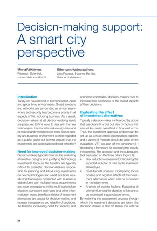 38
Minna Räikkönen,
Research Scientist,
minna.raikkonen@vtt.fi
Other contributing authors:
Liisa Poussa, Susanna Kunttu,
Helena Kortelainen
Decision-making support:
A smart city
perspective
Introduction
Today, we have moved to interconnected, open
and global living environments. Smart solutions
and networks are surrounding us almost every-
where and security has become a priority in all
aspects of life, including business. As a result,
decision-makers at all decision-making levels
are pressured to find ways to deal with the new
technologies, their benefits and security risks, and
to make sound investments on them. Secure soci-
ety and business environment is often regarded
as a public good but how to assure that the
investments are acceptable and cost-effective?
Need for improved decision-making
Decision-makers typically have trouble evaluating
alternative designs and justifying technology
investments because the benefits are typically
difficult to estimate. Decision-makers respon-
sible for planning and introducing investments
on new technologies and smart solutions usu-
ally find themselves confronted with numerous
stakeholders with multiple needs, requirements
and value perceptions. In this multi-stakeholder
situation, consistent estimates and other infor-
mation on costs, benefits and risks of investment
alternatives are crucial for decision-making and
increase transparency and reliability of decisions.
To balance increasing need for security and
economic constraints, decision-makers have to
increase their awareness of the overall impacts
of their decisions.
Evaluating the effect
of investment alternatives
Typically a decision-maker is influenced by factors
that are clearly financial but also by factors that
cannot be easily quantified in financial terms.
Thus, the investment appraisal problem can be
set up as a multi-criteria optimisation problem,
and a variety of methods should be used for the
evaluation. VTT was part of the consortium [1]
developing a framework for assessing the security
investments. The approach and the subsequent
tool are based on the three pillars (Figure 1):
•	 Risk reduction assessment: Calculating the
expected reduction of risks by the investment
alternatives
•	 Cost-benefit analysis: Comparing those
positive and negative effects of the invest-
ment alternatives which can be expressed
in monetary terms
•	 Analysis of societal factors: Evaluating all
criteria influencing the decision which cannot
be expressed in quantitative terms.
By widening the assessment process through
which the investment decisions are taken, the
decision-maker is able to make the optimal
 