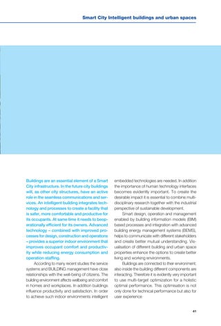 41
Smart City Intelligent buildings and urban spaces
Buildings are an essential element of a Smart
City infrastructure. In the future city buildings
will, as other city structures, have an active
role in the seamless communications and ser-
vices. An intelligent building integrates tech-
nology and processes to create a facility that
is safer, more comfortable and productive for
its occupants. At same time it needs to beop-
erationally efficient for its owners. Advanced
technology – combined with improved pro-
cesses for design, construction and operations
– provides a superior indoor environment that
improves occupant comfort and productiv-
ity while reducing energy consumption and
operation staffing.
According to many recent studies the service
systems and BUILDING management have close
relationships with the well-being of citizens. The
building environment affects wellbeing and comfort
in homes and workplaces. In addition buildings
influence productivity and satisfaction. In order
to achieve such indoor environments intelligent
embedded technologies are needed. In addition
the importance of human technology interfaces
becomes evidently important. To create the
desirable impact it is essential to combine multi-
disciplinary research together with the industrial
perspective of sustainable development.
Smart design, operation and management
enabled by building information models (BIM)
based processes and integration with advanced
building energy management systems (BEMS),
helps to communicate with different stakeholders
and create better mutual understanding. Vis-
ualisation of different building and urban space
properties enhance the options to create better
living and working environments.
Buildings are connected to their environment;
also inside the building different components are
interacting. Therefore it is evidently very important
to use multi-target optimization for a holistic
optimal performance. This optimisation is not
only done for technical performance but also for
user experience
 