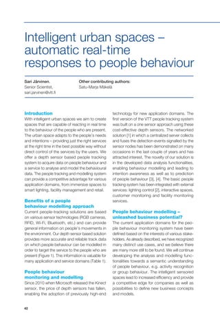42
Intelligent urban spaces –
automatic real-time
responses to people behaviour
Sari Järvinen,
Senior Scientist,
sari.jarvinen@vtt.fi
Introduction
With intelligent urban spaces we aim to create
spaces that are capable of reacting in real time
to the behaviour of the people who are present.
The urban space adapts to the people’s needs
and intentions – providing just the right services
at the right time in the best possible way without
direct control of the services by the users. We
offer a depth sensor based people tracking
system to acquire data on people behaviour and
a service to analyse and model the behavioural
data. The people tracking and modelling system
can provide a competitive advantage for various
application domains, from immersive spaces to
smart lighting, facility management and retail.
Benefits of a people
behaviour modelling approach
Current people-tracking solutions are based
on various sensor technologies (RGB cameras,
RFID, Wi-Fi, Bluetooth, etc.) and can provide
general information on people’s movements in
the environment. Our depth sensor based solution
provides more accurate and reliable track data
on which people behaviour can be modelled in
order to target the service to the people who are
present (Figure 1). This information is valuable for
many application and service domains (Table 1).
People behaviour
monitoring and modelling
Since 2010 when Microsoft released the Kinect
sensor, the price of depth sensors has fallen,
enabling the adoption of previously high-end
technology for new application domains. The
first version of the VTT people tracking system
was built on a one sensor approach using these
cost-effective depth sensors. The networked
solution [1] in which a centralized server collects
and fuses the detection events signalled by the
sensor nodes has been demonstrated on many
occasions in the last couple of years and has
attracted interest. The novelty of our solution is
in the developed data analysis functionalities,
enabling behaviour modelling and leading to
intention awareness as well as to prediction
of people behaviour [3], [4]. The basic people
tracking system has been integrated with external
services: lighting control [2], interactive spaces,
customer monitoring and facility monitoring
services.
People behaviour modelling –
unleashed business potential?
The current application domains for the peo-
ple behaviour monitoring system have been
defined based on the interests of various stake-
holders. As already described, we have recognized
many distinct use cases, and we believe there
are many more still to be found. We will continue
developing the analysis and modelling func-
tionalities towards a semantic understanding
of people behaviour, e.g. activity recognition
or group behaviour. The intelligent sensored
spaces lead to increased efficiency and provide
a competitive edge for companies as well as
possibilities to define new business concepts
and models.
Other contributing authors:
Satu-Marja Mäkelä
 
