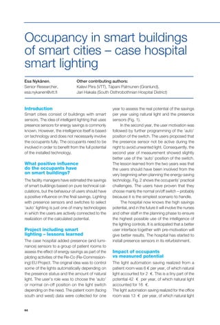 44
Occupancy in smart buildings
of smart cities – case hospital
smart lighting
Esa Nykänen,
Senior Researcher,
esa.nykanen@vtt.fi
Other contributing authors:
Kalevi Piira (VTT), Tapani Palmunen (Granlund),
Jari Hakala (South Osthrobothnian Hospital District)
Introduction
Smart cities consist of buildings with smart
sensors. The idea of intelligent lighting that uses
presence sensors for energy savings is commonly
known. However, the intelligence itself is based
on technology and does not necessarily involve
the occupants fully. The occupants need to be
involved in order to benefit from the full potential
of the installed technology.
What positive influence
do the occupants have
on smart buildings?
The facility managers have estimated the savings
of smart buildings based on pure technical cal-
culations, but the behaviour of users should have
a positive influence on the final savings. Lighting
with presence sensors and switches to select
‘auto’ lighting is just one of many technologies
in which the users are actively connected to the
realization of the calculated potential.
Project including smart
lighting – lessons learned
The case hospital added presence (and lumi-
nance) sensors to a group of patient rooms to
assess the effect of energy savings as part of the
piloting activities of the Re-Co (Re-Commission-
ing) EU Project. The original idea was to control
some of the lights automatically depending on
the presence status and the amount of natural
light. The user’s role was to choose the ‘auto’
or normal on-off position on the light switch
depending on the need. The patient room (facing
south and west) data were collected for one
year to assess the real potential of the savings
per year using natural light and the presence
sensors (Fig. 1).
In the second year, the user motivation was
followed by further programming of the ‘auto’
position of the switch. The users proposed that
the presence sensor not be active during the
night to avoid unwanted light. Consequently, the
second year of measurement showed slightly
better use of the ‘auto’ position of the switch.
The lesson learned from the two years was that
the users should have been involved from the
very beginning when planning the energy-saving
technology. Fig. 2 shows the occupants’ practical
challenges. The users have proven that they
choose mainly the normal on/off switch – probably
because it is the simplest scenario to handle.
The hospital now knows the high savings
potential, and in the future it will involve the nurses
and other staff in the planning phase to ensure
the highest possible use of the intelligence of
the lighting controls. It is anticipated that a better
user interface together with pre-motivation will
give better results. The hospital has started to
install presence sensors in its refurbishment.
Impact of occupants
vs measured potential
The light automation saving realized from a
patient room was 6 € per year, of which natural
light accounted for 2 €. This is a tiny part of the
potential 42 € per year, of which natural light
accounted for 16 €.
The light automation saving realized for the office
room was 13 € per year, of which natural light
 