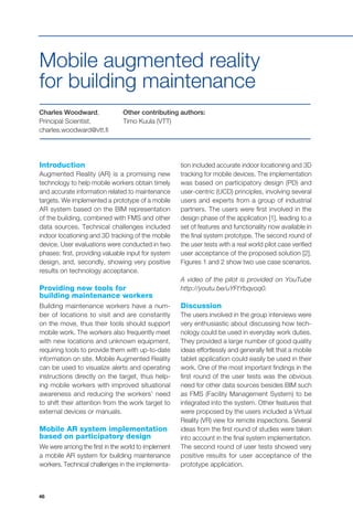 46
Charles Woodward,
Principal Scientist,
charles.woodward@vtt.fi
Other contributing authors:
Timo Kuula (VTT)
Introduction
Augmented Reality (AR) is a promising new
technology to help mobile workers obtain timely
and accurate information related to maintenance
targets. We implemented a prototype of a mobile
AR system based on the BIM representation
of the building, combined with FMS and other
data sources. Technical challenges included
indoor locationing and 3D tracking of the mobile
device. User evaluations were conducted in two
phases: first, providing valuable input for system
design, and, secondly, showing very positive
results on technology acceptance.
Providing new tools for
building maintenance workers
Building maintenance workers have a num-
ber of locations to visit and are constantly
on the move, thus their tools should support
mobile work. The workers also frequently meet
with new locations and unknown equipment,
requiring tools to provide them with up-to-date
information on site. Mobile Augmented Reality
can be used to visualize alerts and operating
instructions directly on the target, thus help-
ing mobile workers with improved situational
awareness and reducing the workers’ need
to shift their attention from the work target to
external devices or manuals.
Mobile AR system implementation
based on participatory design
We were among the first in the world to implement
a mobile AR system for building maintenance
workers. Technical challenges in the implementa-
Mobile augmented reality
for building maintenance
tion included accurate indoor locationing and 3D
tracking for mobile devices. The implementation
was based on participatory design (PD) and
user-centric (UCD) principles, involving several
users and experts from a group of industrial
partners. The users were first involved in the
design phase of the application [1], leading to a
set of features and functionality now available in
the final system prototype. The second round of
the user tests with a real world pilot case verified
user acceptance of the proposed solution [2].
Figures 1 and 2 show two use case scenarios.
A video of the pilot is provided on YouTube
http://youtu.be/uYFtYbqvoq0.
Discussion
The users involved in the group interviews were
very enthusiastic about discussing how tech-
nology could be used in everyday work duties.
They provided a large number of good quality
ideas effortlessly and generally felt that a mobile
tablet application could easily be used in their
work. One of the most important findings in the
first round of the user tests was the obvious
need for other data sources besides BIM such
as FMS (Facility Management System) to be
integrated into the system. Other features that
were proposed by the users included a Virtual
Reality (VR) view for remote inspections. Several
ideas from the first round of studies were taken
into account in the final system implementation.
The second round of user tests showed very
positive results for user acceptance of the
prototype application.
 
