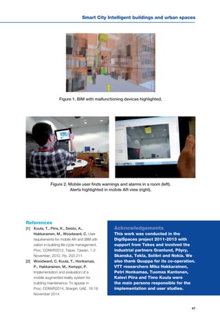 47
Smart City Intelligent buildings and urban spaces
Figure 1. BIM with malfunctioning devices highlighted.
Figure 2. Mobile user finds warnings and alarms in a room (left).
Alerts highlighted in mobile AR view (right).
Acknowledgements
This work was conducted in the
DigiSpaces project 2011-2013 with
support from Tekes and involved the
industrial partners Granlund, Pöyry,
Skanska, Tekla, Solibri and Nokia. We
also thank Quuppa for its co-operation.
VTT researchers Mika Hakkarainen,
Petri Honkamaa, Tuomas Kantonen,
Kalevi Piira and Timo Kuula were
the main persons responsible for the
implementation and user studies.
References
[1] 	 Kuula, T., Piira, K., Seisto, A.,
Hakkarainen, M., Woodward, C. User
requirements for mobile AR and BIM utili-
zation in building life cycle management,
Proc. CONVR2012, Taipei, Taiwan, 1-2
November, 2012. Pp. 203-211.
[2] 	 Woodward, C. Kuula, T., Honkamaa,
P., Hakkarainen, M., Kemppi, P.
Implementation and evaluation of a
mobile augmented reality system for
building maintenance. To appear in
Proc. CONVR2014, Sharjah, UAE, 16-18
November 2014.
 