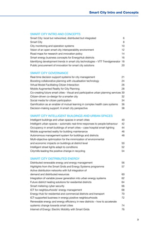 3
Smart City Intro and Concepts
SMART CITY INTRO AND CONCEPTS
Smart City: local but networked, distributed but integrated	 6
Smart City		 8
City monitoring and operation systems	 10
Vision of an open smart city interoperability environment	 12
Road maps for research and innovation policy	 14
Smart energy business concepts for EnergyHub districts	 16
Identifying development trends in smart city technologies – VTT Trendgenerator	 18
Public procurement of innovation for smart city solutions	 20
SMART CITY GOVERNANCE
Real-time decision support systems for city management	 21
Boosting collaborative planning with visualisation technology	 24
Virtual Model Facilitating Citizen Interaction	 26
Mobile Augmented Reality for City Planning	 28
Co-creating future smart cities - Visual and participative urban planning services	30
Citizen-driven co-design for a smarter city 	 32
Social media for citizen participation	 34
Gamification as an enabler of mutual learning in complex health care systems	 36
Decision-making support: A smart city perspective	 38
SMART CITY INTELLIGENT BUILDINGS AND URBAN SPACES
Intelligent buildings and urban spaces in smart cities	 40
Intelligent urban spaces – automatic real-time responses to people behaviour	 42
Occupancy in smart buildings of smart cities – case hospital smart lighting	 44
Mobile augmented reality for building maintenance	 46
Autonomous management system for buildings and districts	 48
Multi-objective optimization for the minimization of environmental
and economic impacts on buildings at district level	 50
Intelligent street lights adapt to conditions	 52
Citymills leading the positive change in recycling	 54
SMART CITY DISTRIBUTED ENERGY
Distributed renewable energy and energy management	 56
Highlights from the Smart Grids and Energy Systems programme	 57
Active distribution networks with full integration of
demand and distributed resources	 60	
Integration of variable power generation into urban energy systems	 62
Future district heating solutions for residential districts	 64
Smart metering cyber security	 66
ICT for neighbourhoods’ energy management	 68
Energy-Hub for residential and commercial districts and transport	 70
ICT-supported business in energy positive neighbourhoods	 72
Renewable energy and energy efficiency in new districts – how to accelerate
systemic change towards smart cities	 74
Internet of Energy: Electric Mobility with Smart Grids	 76
 