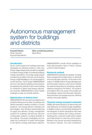48
Krzysztof Klobut,
Senior Scientist,
krzysztof.klobut@vtt.fi
Other contributing authors:
Miika Rämä
Introduction
So far, control systems for buildings have been
developed as individual systems. Fairly new
Energy Usage Analysis tools provide the capability
to analyse energy profiles of scattered buildings
of large corporations. The energy usage analysis
and planning at district level are only emerging.
Energy Usage Modelling is not yet leveraged in
control schemes. The EU project AMBASSADOR
aims for more effective building control solutions
by exploiting the potential of each smart building
to contribute to district level energy optimiza-
tion schemes. AMBASSADOR’s vision: flexible
buildings to make eco-friendly districts.
Optimization at district level
AMBASSADOR will use real-time adaptive and
predictive behavioural models of buildings and
districts exposed to weather conditions, a human
presence, and energy-efficient materials and
technologies. They will allow optimal balancing
of supply and demand. Energy management
systems for buildings will become real-time
configurable systems, bringing flexibility to
the building. The project investigates and val-
idates the contribution of certain technologies
to the district’s energy-optimization objective.
Autonomous management
system for buildings
and districts
AMBASSADOR’s results will be validated on
three demonstration sites in France, Greece
and the United Kingdom.
Research method
AMBASSADOR addresses the question of energy
flows management at district level, for electrical
and hot/cold water networks. At the heart of the
system is DEMIS (District Energy Management
and Information System), which aims to identify
the optimal energy flows by answering a specific
objective assigned to the district. The systems
and objects within the scope of the project are
the buildings, district hot/cold water networks,
local production and storage resources, electrical
vehicles and public lighting.
Thermal energy transport networks
DEMIS will handle electricity as well as heat and
cold distribution and district storage capabilities.
A detailed model is currently being developed for
the integration of all the subsystems that make
up the district heating and cooling network.
Subsequently, a reduced model will be created
and implemented in a real time control system.
Models in this domain are being developed by
the partner Tekniker. The main contribution
 