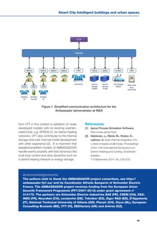 49
Smart City Intelligent buildings and urban spaces
Figure 1. Simplified communication architecture for the
Ambassador demonstrator at INES
Acknowledgements
The authors wish to thank the AMBASSADOR project consortium, see http://
ambassador-fp7.eu/ and its Coordinator Alfredo Samperio of Schneider Electric
France. The AMBASSADOR project receives funding from the European Union
Seventh Framework Programme (FP7/2007-2013) under grant agreement n°
314175. The partners are Schneider Electric Industries SAS (FR), CSEM (CH), CEA-
INES (FR), Neurobat (CH), Leclanché (DE), Tekniker (ES), Zigor R&D (ES), D’Appolonia
(IT), National Technical University of Athens (GR), Planair (CH), Cisco (NL), European
Consulting Brussels (BE), VTT (FI), ZEDfactory (UK) and Amires (CZ).
from VTT in this context is validation of newly
developed models with its existing sophisti-
cated tools, e.g. APROS [1], for district heating
networks. VTT also contributes to the thermal
storage and solar thermal model development
with other experience [2]. It is important that
detailed/simplified models of AMBASSADOR
handle events properly with fast dynamics like
local loop control and slow dynamics such as
a district heating network or energy storage.
References
[1] 	 Apros Process Simulation Software,
http://www.apros.fi/en/
[2] 	 Heikkinen, J., Rämä, M., Klobut, K.,
Laitinen, A. Solar thermal integration into
a district heated small house. Proceedings
of the 14th International Symposium on
District Heating and Cooling, Stockholm,
Sweden,
7-9 September 2014. Pp. 530-533.
 