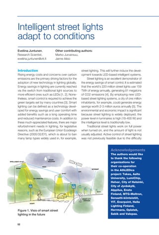 52
Eveliina Juntunen,
Research Scientist,
eveliina.juntunen@vtt.fi
Other contributing authors:
Marko Jurvansuu,
Janne Aikio
Introduction
Rising energy costs and concerns over carbon
emissions are the primary driving factors for the
adoption of new technology in lighting globally.
Energy savings in lighting are currently reached
via the switch from traditional light sources to
more efficient ones such as LEDs [1, 2]. None-
theless, smart control is required to achieve the
green targets set by many countries [3]. Smart
lighting can be defined as a technology devel-
oped for energy savings and user comfort with
added benefits such as a long operating time
and reduced maintenance costs. In addition to
these much-appreciated features, there are major
refurbishment needs in lighting, for legislative
reasons, such as the European Union Ecodesign
Directive (2005/32/EY), which is about to ban
many lamp types widely used in, for example,
Intelligent street lights
adapt to conditions
street lighting. This will further induce the devel-
opment towards LED-based intelligent systems.
Street lighting is an excellent demonstrator of
the energy savings of smart control. It is estimated
that the world’s 220 million street lights use 159
TWh of energy annually, generating 81 megatons
of CO2 emissions [4]. By employing new LED-
based street lighting systems, a city of one million
inhabitants, for example, could generate energy
savings worth 2-3 million euros annually [5]. The
environmental and economic impact is significant
because street lighting is widely deployed, the
power level in luminaires is high (18-400 W) and
the intelligence level is traditionally low.
Traditional street lights work on full power
when turned on, and the amount of light is not
usually adjusted. Active control of street lighting
was not previously feasible due to the difficulty
Figure 1. Visio of smart street
lighting in the future
Acknowledgements
The authors would like
to thank the following
organizations for
their co-operation
in the AthLEDics
project: Tekes, Aalto
University, LumiChip,
Helvar, City of Helsinki,
City of Jyväskylä,
Alppilux, Ensto
Finland, MTG-Meltron,
Senaatti-kiinteistöt,
YIT, Enerpoint, Hella
Lighting Finland,
Herrmans, Oplatek,
Sabik and Valopaa.
 