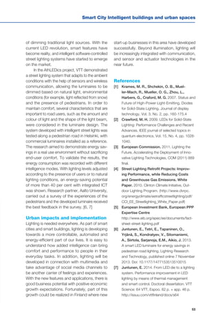 53
Smart City Intelligent buildings and urban spaces
of dimming traditional light sources. With the
current LED revolution, smart features have
become reality, and intelligent software-controlled
street lighting systems have started to emerge
on the market.
In the AthLEDics project, VTT demonstrated
a street lighting system that adapts to the ambient
conditions with the help of sensors and wireless
communication, allowing the luminaires to be
dimmed based on natural light, environmental
conditions (for example, light reflected from snow)
and the presence of pedestrians. In order to
maintain comfort, several characteristics that are
important to road users, such as the amount and
colour of light and the shape of the light beam,
were considered in the luminaire design. The
system developed with intelligent street lights was
tested along a pedestrian road in Helsinki, with
commercial luminaires installed as a reference.
The research aimed to demonstrate energy sav-
ings in a real use environment without sacrificing
end-user comfort. To validate the results, the
energy consumption was recorded with different
intelligence modes. With lighting levels adjusted
according to the presence of users or to natural
lighting conditions, an energy-saving potential
of more than 40 per cent with integrated ICT
was shown. Research partner, Aalto University,
carried out a survey of the experiences of the
pedestrians and the developed luminaire received
the best feedback in the survey. [6, 7]
Urban impacts and implementation
Lighting is needed everywhere. As part of smart
cities and smart buildings, lighting is developing
towards a more controllable, automated and
energy-efficient part of our lives. It is easy to
understand how added intelligence can bring
comfort and performance to people in their
everyday tasks. In addition, lighting will be
developed in connection with multimedia and
take advantage of social media channels to
be another carrier of feelings and experiences.
With the new features and applications, there is
good business potential with positive economic
growth expectations. Fortunately, part of this
growth could be realized in Finland where new
start-up businesses in this area have developed
successfully. Beyond illumination, lighting will
be increasingly integrated with communication,
and sensor and actuator technologies in the
near future.
References
[1] 	 Krames, M. R., Shchekin, O. B., Muel-
ler-Mach, R., Mueller, O. G., Zhou, L.,
Harbers, G., Craford, M. G. 2007. Status and
Future of High-Power Light-Emitting, Diodes
for Solid-State Lighting. Journal of display
technology, Vol. 3, No. 2, pp. 160-175.4
[2] 	 Crawford, M. H. 2009. LEDs for Solid-State
Lighting: Performance Challenges and Recent
Advances. IEEE journal of selected topics in
quantum electronics, Vol. 15, No. 4, pp. 1028-
1040.
[3] 	 European Commission. 2011. Lighting the
Future, Accelerating the Deployment of Inno-
vative Lighting Technologies, COM (2011) 889
final.
[4] 	 Street Lighting Retrofit Projects: Improv-
ing Performance, while Reducing Costs
and Greenhouse Gas Emissions. White
Paper. 2010. Clinton Climate Initiative, Out-
door Lighting Program. (http://www.dvrpc.
org/energyclimate/eetrafficstreetlighting/pdf/
CCI_EE_Streetlighting_White_Paper.pdf)
[5] 	 European Investment Bank, European PPP
Expertise Centre
	 http://www.eib.org/epec/ee/documents/fact-
sheet-street-lighting.pdf
[6] 	 Juntunen, E., Tetri, E., Tapaninen, O.,
Yrjänä, S., Kondratyev, V., Sitomaniemi,
A., Siirtola, Sarjanoja, E.M., Aikio, J. 2013.
A smart LED luminaire for energy savings in
pedestrian road lighting, Lighting Research
and Technology, published online 7 November
2013. Doi: 10.1177/1477153513510015
[7] 	 Juntunen, E. 2014. From LED die to a lighting
system. Performance improvement in LED
lighting by means of thermal management
and smart control. Doctoral dissertation. VTT
Science: 64 VTT, Espoo. 82 p. + app. 46 p.
http://issuu.com/vttfinland/docs/s64
 