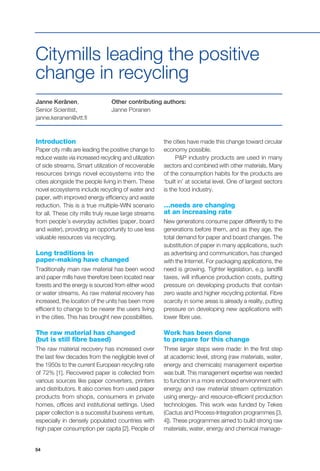 54
Introduction
Paper city mills are leading the positive change to
reduce waste via increased recycling and utilization
of side streams. Smart utilization of recoverable
resources brings novel ecosystems into the
cities alongside the people living in them. These
novel ecosystems include recycling of water and
paper, with improved energy efficiency and waste
reduction. This is a true multiple-WIN scenario
for all. These city mills truly reuse large streams
from people’s everyday activities (paper, board
and water), providing an opportunity to use less
valuable resources via recycling.
Long traditions in
paper-making have changed
Traditionally main raw material has been wood
and paper mills have therefore been located near
forests and the energy is sourced from either wood
or water streams. As raw material recovery has
increased, the location of the units has been more
efficient to change to be nearer the users living
in the cities. This has brought new possibilities.
The raw material has changed
(but is still fibre based)
The raw material recovery has increased over
the last few decades from the negligible level of
the 1950s to the current European recycling rate
of 72% [1]. Recovered paper is collected from
various sources like paper converters, printers
and distributors. It also comes from used paper
products from shops, consumers in private
homes, offices and institutional settings. Used
paper collection is a successful business venture,
especially in densely populated countries with
high paper consumption per capita [2]. People of
Janne Keränen,
Senior Scientist,
janne.keranen@vtt.fi
Citymills leading the positive
change in recycling
Other contributing authors:
Janne Poranen
the cities have made this change toward circular
economy possible.
P&P industry products are used in many
sectors and combined with other materials. Many
of the consumption habits for the products are
‘built in’ at societal level. One of largest sectors
is the food industry.
…needs are changing
at an increasing rate
New generations consume paper differently to the
generations before them, and as they age, the
total demand for paper and board changes. The
substitution of paper in many applications, such
as advertising and communication, has changed
with the Internet. For packaging applications, the
need is growing. Tighter legislation, e.g. landfill
taxes, will influence production costs, putting
pressure on developing products that contain
zero waste and higher recycling potential. Fibre
scarcity in some areas is already a reality, putting
pressure on developing new applications with
lower fibre use.
Work has been done
to prepare for this change
Three larger steps were made: In the first step
at academic level, strong (raw materials, water,
energy and chemicals) management expertise
was built. This management expertise was needed
to function in a more enclosed environment with
energy and raw material stream optimization
using energy- and resource-efficient production
technologies. This work was funded by Tekes
(Cactus and Process-Integration programmes [3,
4]). These programmes aimed to build strong raw
materials, water, energy and chemical manage-
 