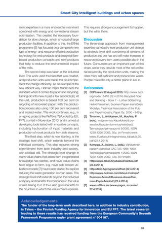 55
Smart City Intelligent buildings and urban spaces
ment expertise in a more enclosed environment
combined with energy and raw material stream
optimization. This created the necessary foun-
dation for slow change, which is typical of large
production facilities. In addition to this, the EffNet
programme [5] has focused on a completely new
type of energy- and resource-efficient production
technology for web products and designed fibre-
based production concepts and new products
that help to reduce the environmental impact
of the mills.
The second step was taken at the industrial
level. This work used the base that was created,
and production units were made that could imple-
ment the change efficiently. As an example of this
new efficient way, Holmen Paper Madrid sets the
standard when it comes to paper and recycling,
turning old into new in just a few seconds [6]. At
this unit, production is based 100 per cent on
recycling of recovered paper; with the produc-
tion process also using 100 per cent recovered
and treated water. This work continues, e.g., in
on-going projects like Reffibre [7] (funded by EU,
FP7), started in November 2013, and is aimed at
developing tools tested with innovative concepts,
including fractionation of input materials and
production of novel products from side streams.
The third step, which is now starting, is the
strategic level shift, which extends beyond the
individual company. This step requires strong
commitment from both industry and society,
with political will. The strategic level change in
many value chains that arises from the generated
knowledge has started, and novel value chains
have begun to form, e.g. novel side stream uti-
lization models [7] have been started to explore
reducing the waste generation in urban areas. This
strategic level shift extends beyond the individual
company and benefits the companies in the value
chains linking to it. It thus also gives benefits to
the countries in which the value chains operate.
This requires strong encouragement to happen,
but the will is there.
Discussion
The three-step approach from management
expertise via industry-level production unit change
to strategic level shift combining all streams of
production and use has and will make increases in
resource recovery from users possible also in the
future. Consumers are an important part of this
chain, since they provide most of the raw mate-
rial required by the production units, making the
cities more self-sufficient and produce less waste.
People make the city a better place to live in.
References
[1] 	 CEPI news 30 August 2013, http://www.cepi.
org/node/16410 (22.4.2014) Recycled Fiber
and Deinking – Book 7 – Lothar Göttsching,
Heikki Pakarinen, Suomen Paperi-insinöörien
Yhdistys, Technical Association of the Pulp
and Paper Industry, Fapet Oy, 2000 – 649 p.
[2] 	 Timonen, J., Antikainen, M., Huuhka, P.
(eds.). Integroinnista kilpailukykyä pro-
sessiteollisuuden toimintayhteisöissä,
Teknologiaohjelmaraportti 9/2005, ISSN
1239-1336, 2005, 50p. (in Finnish) www.
tekes.fi/Julkaisut/integroinnista_kilpailu9_05.
pdf (22.4.2014)
[3] 	 Komppa, A., Neimo, L. (eds.). Vähävetinen
paperin valmistus CACTUS 1996-1999,
Teknologiaohjelmaraportti 1/2000, ISSN
1239-1336, 2000, 72p. (in Finnish)
[4] 	 http://www.tekes.fi/julkaisut/cactus.pdf
(24.9.2014)
[5] 	 http://fibic.fi/programs/effnet (22.4.2014)
[6] 	 http://www.holmen.com/About-Holmen/
Business-Areas1/Business-Areas/Hol-
men-Paper-Madrid/ (22.4.2014)
[7] 	 www.reffibre.eu (www-pages, accessed
22.4.2014)
Acknowledgements
The funder of the long-term work described here, in addition to industry contribution,
is Tekes – the Finnish Funding Agency for Innovation and EU FP7. The latest research
leading to these results has received funding from the European Community's Seventh
Framework Programme under grant agreement n° 604187.
 