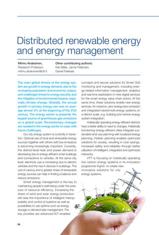 56
The main global drivers of the energy sys-
tem are growth in energy demand, due to the
increasing population and economic output,
and challenges linked to energy security and
the mitigation of environmental impacts, espe-
cially climate change. Globally, the annual
growth in primary energy use was on aver-
age almost 3% at the beginning of the 21st
century. The energy sector is presently the
largest source of greenhouse gas emissions
on a global scale. Revolutionary changes
are needed in the energy sector to cope with
future challenges.
Our city energy system is currently in transi-
tion. Optimal use of local and renewable energy
sources together with others with low emissions
is becoming increasingly important. Currently,
the district-level heat and power demand is
decreasing due to energy-efficient smart buildings
and connections to vehicles. At the same city
level, electricity use is increasing due to electric
vehicles and the rise in devices in buildings. The
use of various and a greater share of renewable
energy sources can help in finding a balance and
reduce emissions.
Smart energy management is the key to
maintaining people’s well-being under the pres-
sure of resource efficiency. Increasing the
share of wind and solar energy production
will raise the importance of intelligent interop-
erability and control of systems as well as
possibilities to use options such as energy
storage or demand side management. The
key priorities are advanced ICT-enabled
concepts and secure solutions for Smart Grid
monitoring and management, including ener-
gy-related information management, analytics
and real time exploitation in new digital services
for the smart energy value chain actors. At the
same time, these solutions enable new energy
services, for instance, zero-energy/zero-emission
and integrated hybrid/multi-energy systems on
a district scale, e.g. building and vehicle energy
system integration.
Holistically operating energy-efficient districts
have a better ability to react to changes. Holistically
functioning energy-efficient cities integrate sus-
tainable land-use planning with localized energy
planning. Holistic planning enables optimized
solutions for society, resulting in cost savings,
increased safety and reliability through better
utilization of intelligent, integrated and optimized
networks.
VTT is focusing on holistically operating
low carbon energy systems in its innovation
programme Ingrid+ to create new
innovative solutions for city
energy systems.
Distributed renewable energy
and energy management
Miimu Airaksinen,
Research Professor,
miimu.airaksinen@vtt.fi
Other contributing authors:
Kari Mäki, Janne Peltonen,
Daniel Pakkala
 