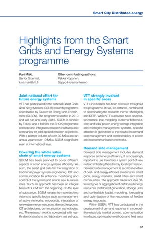 Smart City Distributed energy
57
Other contributing authors:
Pekka Koponen,
Seppo Horsmanheimo
Joint national effort for
future energy systems
VTT has participated in the national Smart Grids
and Energy Markets (SGEM) research programme
coordinated by Cluster for Energy and Environ-
ment (CLEEN). The programme started in 2010
and will run until early 2015. SGEM is funded
by Tekes, and it follows the SHOK programme
concept and integrates research institutes and
companies for joint applied research objectives.
With a partner volume of over 30 M€/a and an
annual volume over 10 M€/a, SGEM is significant
even at international level.
Covering the whole value
chain of smart energy systems
SGEM has been planned to cover different
aspects of smart energy systems efficiently. As
such, the smart grid calls for the integration of
traditional power system engineering, ICT and
communication to enhance monitoring and
control of the system and enable new business
roles. Such an approach has been an integral
basis of SGEM from the beginning. On the level
of substance, SGEM ranges from overarching
visions to specific topics such as management
of active networks, microgrids, integration of
renewable energy resources, demand response,
ICT architectures, communication technologies,
etc. The research work is completed with real-
life demonstrations and laboratory test set-ups.
VTT strongly involved
in specific areas
VTT’s involvement has been extensive throughout
the programme. It has, for instance, contributed
to coordinating the research theme “Microgrids
and DER”. While VTT’s activities have covered,
for instance, load modelling, customer behaviour,
wind and solar power, energy storage integration
and microgrid management systems, specific
attention is given here to the results on demand
side management and interoperability of power
and telecommunication networks.
Demand side management
Demand side management includes demand
response and energy efficiency. It is increasingly
important to use them from a system point of view
instead of limiting them to only local optimization.
Demand side management is a critical enabler
of cost- and energy-efficient solutions for smart
grids, energy markets, smart cities and smart
communities. The approach taken includes dif-
ferent types of aggregation of distributed energy
resources (distributed generation, storage units
and controllable loads), modelling, forecasting
and optimization of the responses of flexible
energy resources.
Within SGEM, VTT has participated in the
development of demand response in a compet-
itive electricity market context, communication
interfaces, optimization methods and field tests
Kari Mäki,
Senior Scientist,
kari.maki@vtt.fi
Highlights from the Smart
Grids and Energy Systems
programme
 