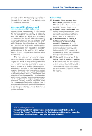 Smart City Distributed energy
59
for load control. VTT has long experience of
this topic from preceding EU projects such as
EU-Deep and ADDRESS.
Interoperability of power and
telecommunication networks
Research work conducted by VTT addresses
the increasing interdependency of electricity
distribution and mobile communication networks.
Such interaction is evident from the increasing
use of automation and remote control in smart
grids. However, these interdependencies have
not been studied extensively before SGEM.
The actions taken have focused on suburban
and rural areas in the southern and northern
parts of Finland, complemented with field tests
in both areas.
The main approach is based on model-
ling environmental factors (for instance, terrain
heights, tree stands, clutter), electricity distribution
networks (for instance, substations, feeders,
disconnectors) and mobile communication
networks (for instance, 2G/3G coverage, base
stations, terminals). New tools are developed
by integrating these factors. These tools enable
analysis of interdependencies between elec-
tricity distribution and mobile communication
networks. They can be further used to improve
the management of electricity distribution during
storms and maintenance crew management and
to develop precautionary actions that improve
system resilience.
References
[1] 	 Koponen, Pekka; Mutanen, Antti;
Niska, Harri: Assessment of Some
Methods for Short-Term Load Forecast-
ing, IEEE PES ISGT Europe 2014.
[2] 	 Koponen, Pekka; Takki, Pekka: Fore-
casting the responses of market based
control of residential electrical heating
loads. CIRED 2014, Paper 0178.
[3] 	 S. Horsmanheimo, N. Maskey, H.
Kokkoniemi-Tarkkanen, L. Tuo-
mimäki, P. Savolainen, “A tool for
assessing interdependency of mobile
communication and electricity distri-
bution networks”. IEEE International
Conference on Smart Grid Communica-
tions (SmartGridComm) 2013.
[4] 	 M. Kamali, M. Kolehmainen, M. Neo-
vius, L. Petre, M. Ronkko, P. Sandvik,
S. Horsmanheimo, “On Proving Recov-
erability of Smart Electrical Grids”, 2014,
TUCS publication series, http://tucs.fi/
publications/view/?pub_id=tHoKaKoNe-
PeRxSa13a.
Acknowledgements
The authors gratefully acknowledge the funding and contributions from
Tekes – the Finnish Funding Agency for Technology and Innovation as well as
co-operation activities with CLEEN and all SGEM partners.
 