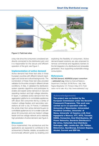 Smart City Distributed energy
61
a key role since the consumers considered are
directly connected to the distribution grid, and
it is responsible for the secure and efficient
operation of the grid, see Figure 1.
Implementation of active demand
Active demand had three test sites in three
European countries with different network topol-
ogies and social and cultural backgrounds. The
combination of these three test sites provided
validation for the entire concept in different climate
conditions. In Italy, it validated the distribution
system operator algorithms and prototypes to
enable and exploit active demand on real and
operating medium and high voltage networks.
In Spain, it validated active demand from the
aggregation platforms to controllable appliances
with about 300 consumers fed by a variety of
medium voltage feeders and secondary sub-
stations all over a city. In France, it validated
the whole chain from active demand buyers to
controllable appliances but on a smaller scale with
about 30 consumers and one medium voltage
feeder and low voltage network and a relatively
high penetration of active demand; see Figure 2.
Discussion
Once implemented, this architecture and the
applications are expected to contribute to the
achievement of flexible, reliable, accessible and
economically efficient grids by enabling and
Figure 2. Field test sites
exploiting the flexibility of consumers. Active
demand-based solutions are also proposed to
remove commercial and regulatory barriers to
the full integration of a distributed and renewable
generation, thus supporting sustainable energy
consumption.
References
ACTIVE Demand. ADDRESS project consortium
– addressfp7.org. Edited by External Relations
Department, Enel SpA, 00198 Rome – Italy, Viale
Regina Margherita 137. Printed in May 2013. Publi-
cation not for sale. 48 p. http://www.addressfp7.org/ 
Acknowledgements
The project was co-funded by the
European Commission under the Seventh
Framework Programme. This work was
carried out in co-operation with the
University of Manchester, Universidad
Pontificia Comillas, Universita` di
Siena, Universita` di Cassino e LM, Enel
Ingegneria e Ricerca, VTT, VITO, Tecnalia,
KEMA, Consentec, Enel Distribuzione, UK
Power Networks, Iberdrola Distribucio’n
Ele´ctrica, Vattenfall, Enel Distribute
Dobrogea, ABB, Landis+Gyr, ZIV, Philips,
Eklectrolux, OpenEnergi, Ericsson Espana,
Alcatel, Current and EDF-SA.
 